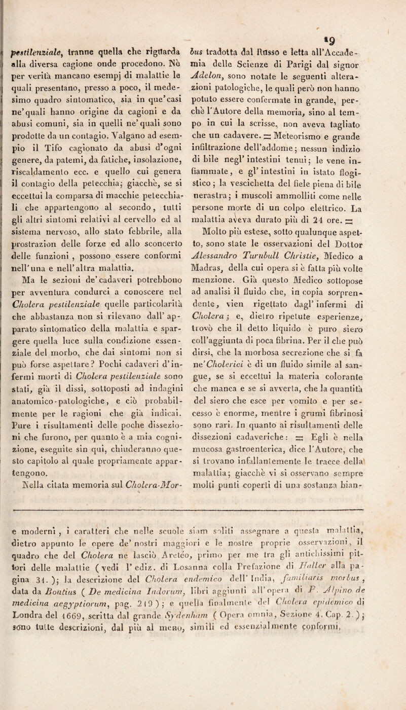 pestilenziale^ tranne quella che riguarda nlla diversa cagione onde procedono. INe per verità mancano esempj di malattie le quali presentano, presso a poco, il mede¬ simo quadro sintomatico, sia in que’casi ne’quali hanno origine da cagioni e da abusi comuni, sia in quelli ne’quali sono prodotte da un contagio. Valgano ad esem¬ plo il Tifo cagionato da abusi d*ogni genere, da patemi, da fatiche, insolazione, riscaldamento ecc. e quello cui genera il contagio della petecchiaj giacche, se si eccettui la comparsa di macchie petecchia¬ li che appartengono al secondo, tutti gli altri sintomi relativi al cervello ed al sistema nervoso, allo stato febbrile, alla prostrazion delle forze ed allo sconcerto delle funzioni , possono essere conformi nell’una e nell’altra malattia. Ma le sezioni de’cadaveri potrebbouo per avventura condurci a conoscere nel Oholera peslilenziale quelle particolarità che abbastanza non si rilevano dall’ ap¬ parato sintomatico della malattia e spar¬ gere quella luce sulla condizione essen¬ ziale del morbo, che dai sintomi non si può forse aspettare? Pochi cadaveri d’in¬ fermi morti di Cholera pestilenziale sono stati, già il dissi, sottoposti ad indagini anatomico - patologiche , e ciò probabil¬ mente per le ragioni che già indicai. Pure i risultanìenti delle poche dissezio¬ ni che furono, per quanto è a mia cogni¬ zione, eseguite sin qui, chiuderanno que¬ sto capitolo al quale propriamente appar¬ tengono. Kelia citata memoria sul Cholera-Mor- •9 hus tradotta dal Iltisso e letta all’Accade¬ mia delle Scienze di Parigi dal signor Aàelon^ sono notate le seguenti altera¬ zioni patologiche, le quali però non hanno potuto essere confermate in grande, per¬ chè 1 Autore della memoria, sino al tem¬ po in cui la scrisse, non aveva tagliato che un cadavere. ” Meteorismo e grande infiltrazione deH’addome * nessun indizio di bile negl’ intestini tenui ; le vene in¬ fiammale , e gl’ intestini in istato flogi¬ stico j la vescichetta del fiele piena di bile nerastra; i muscoli ammolliti come nelle persone morte di un colpo elettrico. La malattia aveva durato più di 24 ore. zz Molto più estese, sotto qualunque aspet¬ to, sono state le osservazioni del Dottor Alessandro Turnhull C/iristie, Medico a Madras, della cui opera si è fatta più volte menzione. Già questo Medico sottopose ad analisi il fluido che, in copia sorpren¬ dente, vien rigettato dagl’infermi di Cholera ^ e, dietro ripetute esperienze, trovò che il detto liquido è puro siero coll’aggiunta di poca fibrina. Per il che può dirsi, che la morbosa secrezione che si fa ne’Cholerici e di un fluido simile al san¬ gue, se si eccettui la materia colorante che manca e se si avverta, che la quantità del siero che esce per vomito e per se¬ cesso è enorme, mentre i grumi fibrinosi sono rari. In quanto ai risuìtamenti delle dissezioni cadaveriche : s Egli è nella mucosa gastroenterica, dice l’Autore, che si trovano Infallantemente le tracce della^ malattia; giacche vi si osservano sempre molti punii coperti di una sostanza bian- e moderni , i caratteri che nelle scuole siam soliti assegnare a questa malattia, dietro appunto le opere de’nostri maggiori e le nostre proprie osservazioni, il quadro che del Cholera ne lasciò Areico, primo per me tra gli antichissimi pit¬ tori delle malattie (vedi l’ediz. di Losanna colla Prefazione di Ilaller alla pa¬ gina 3t.); la descrizione del Cholera endemico dell’India, Jamiliaris morbus^ data da Bontius ( De medicina Indorum, libri aggiunti a!!’opera di P. Alpino de medicina aegyptiorum, 219); e quella fmalmenle del Cholera epidemico ò\ Londra del 1669, scritta dal grande Sydenham ( Opera omnia, Sezione 4. Gap. 2. ; sono tulle descrizioni, dal più ai meno, simili ed es-senzialmente conformi,