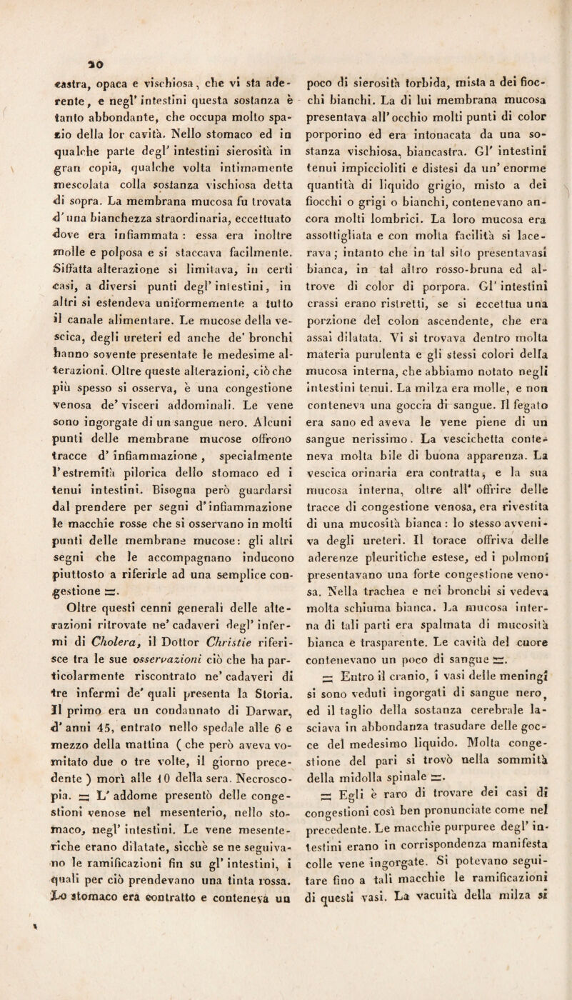 yo «astra, opaca e vischiosa, che vi sta ade¬ rente, € negl’intestini questa sostanza è tanto abbondante, che occupa mollo spa¬ rilo della lor cavita. Nello stomaco ed la qualche parte degl’ intestini sierosità in gran copia, qualche volta intimamente mescolata colla sostanza vischiosa detta di sopra. La membrana mucosa fu trovata d’una bianchezza straordinaria, eccettuato dove era infiammata ; essa era inoltre molle e polposa e si staccava facilmente. Siffatta alterazione si limitava, in certi casi, a diversi punti degl’Inlestirii, in altri si estendeva uniformemente a tutto il canale alimentare. Le mucose della ve¬ scica, degli ureteri ed anche de’ bronchi hanno sovente presentate le medesime al¬ terazioni. Oltre queste alterazioni, ciò che più spesso si osserva, è una congestione venosa de’visceri addominali. Le vene sono ingorgate di un sangue nero. Alcuni punti delle membrane mucose offrono tracce d’ infiammazione , specialmente restremila pllorlca dello stomaco ed i tenui intestini. Bisogna però guardarsi dal prendere per segni d’infiammazione le macchie rosse che si osservano in molti punti delle membrane mucose: gli altri segni che le accompagnano inducono piuttosto a riferirle ad una semplice coq- gestione s. Oltre questi cenni generali delle alte¬ razioni ritrovate ne’cadaveri degl’infer¬ mi di CholerUf il Dottor Chrìstie riferi¬ sce tra le sue osseruazioni ciò che ha par¬ ticolarmente riscontralo ne’ cadaveri di tre infermi de' quali presenta la Storia. II primo era un condannato di Darwar, anni 45, entralo nello spedale alle 6 e mezzo della mattina ( che però aveva vo¬ mitato due o tre volte, il giorno prece¬ dente ) morì alle 10 della sera. Necrosco- pia. L' addome presentò delle conge¬ stioni venose (nel mesenterio, nello sto¬ maco, negl’ intestini. Le vene mesente¬ riche erano dilatate, sicché se ne seguiva¬ no le ramificazioni fin su gl’ intestini, i quali per ciò prendevano una tinta rossa. ho stomaco era contralto e conteneva un poco di sierosità torbida, mista a dei fioc¬ chi bianchi. La di luì membrana mucosa presentava all’occhio molti punti di color porporino ed era intonacata da una so¬ stanza vischiosa, biancastra. Gl' intestini tenui impiccioliti e distesi da un’ enorme quantità di liquido grigio, misto a dei fiocchi o grigi o bianchi, contenevano an¬ cora molli lombrlci. La loro mucosa era assottigliata e con molta facilità sì lace¬ rava ; intanto che in tal sito presentavasi bianca, in tal altro rosso-bruna ed al¬ trove di color dì porpora. Gl’ intestini crassi erano ristretti, se si eccettua una porzione del colon ascendente, che era assai dilatata. Vi si trovava dentro molta materia purulenta e gli stessi colori della mucosa interna, che abbiamo notato negli intestini tenui. La milza era molle, e non conteneva una goccia df sangue. Il fegato era sano ed aveva le vene piene di un sangue nerissimo . La vescichetta conte¬ neva molta bile dì buona apparenza. La vescica orinaria era contratta^ e la sua mucosa interna, oltre ali' offrire delle tracce di congestione venosa, era rivestita di una mucosità bianca: lo stesso avveni¬ va degli ureteri. Il torace offriva delle aderenze pleurìtiche estese, ed i polmoni presentavano una forte congestione veno¬ sa. Nella trachea e nei bronchi si vedeva moka schiuma bianca. Ija mucosa inler- na di tali parti era spalmata di mucosità bianca e trasparente. Le cavità del cuore contenevano un poco di sangue ir. ^ Entro il cranio, i vasi delle meningi si sono veduti ingorgati di sangue nero^ ed il taglio della sostanza cerebrale la¬ sciava in abbondanza trasudare delle goc¬ ce del medesimo liquido. Molta conge¬ stione del pari si trovò nella sommità della midolla spinale rr. Egli è raro di trovare del casi di congestioni cosi ben pronunciate come nel precedente. Le macchie purpuree degl’ in¬ testini erano in corrispondenza manifesta colle vene ingorgate. Si potevano segui¬ tare fino a tali macchie le ramificazioni di questi vasi. La vacuità della milza si