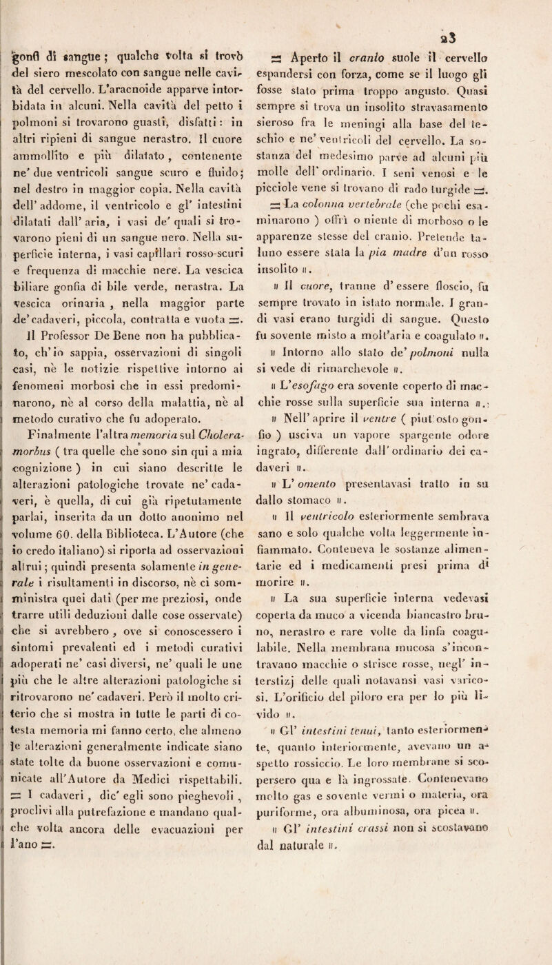 gonfi à\ «angue ; qualche tolta si trovò del siero mescolato con sangue nelle cavir la del cervello. L’aracnoide apparve intor- I bidata in alcuni. Nella cavita del petto i polmoni si trovarono guasti, disfatti : in altri ripieni di sangue nerastro. Il cuore ammollito e più dilatato , contenente ne'due ventricoli sangue scuro e fluido; j nel destro in maggior copia. Nella cavità j dell’addome, il ventricolo e gl’ intestini I dilatati dall’ aria, 1 vasi de’ quali si tro- } varono pieni di un sangue nero. Nella su- I perficie interna, i vasi capillari rosso-scuri e frequenza di macchie nere. La vescica ’ biliare gonfia di bile verde, nerastra. La vescica orinaria , nella maggior parie de’cadaveri, piccola, contratta e vuota —. Il Professor De Bene non ha pubblica¬ to, ch’io sappia, osservazioni di singoli casi, nè le notizie rispettive intorno al I fenomeni morbosi che in essi predomi- I narono, nè al corso della malattia, nè al i metodo curativo che fu adoperato. I Finalmente Valtra memoria sul Cholera- i morhus ( tra quelle che sono sin qui a mia I cognizione ) in cui siano descritte le I alterazioni patologiche trovale ne’ cada- I veri, è quella, di cui già ripetutamente J parlai, inserita da un dotto anonimo nel li volume 60. della Biblioteca. L’Autore (che ij io credo italiano) si riporta ad osservazioni I alimi ; quindi pre.senta solamente ingene¬ ri rale i rlsultamenti in discorso, nè ci som- 1 ministra quei dati (per me preziosi, onde i trarre utili deduzioni dalle cose osservale) i che si avrebbero , ove si conoscessero i I sintomi prevalenti ed i metodi curativi I adoperati ne’ casi diversi, ne’ quali le une i più che le altre alterazioni patologiche si 1 ritrovarono ne' cadaveri. Però li molto cri- ^ terio che si mostra in tutte le parti di co- ; testa memoria mi fanno certo, che almeno 1 le alterazioni generalmente indicate siano ( state tolte da buone osservazioni e comu- I iiicate all’Autore da Medici rispettabili. I cadaveri , die' egli sono pieghevoli , I proclivi alla putrefazione e mandano qual- ' che volta ancora delle evacuazioni per i Fano S Aperto il cranio suole il cervello espandersi con forza, come se il luogo gli fosse stato prima troppo angusto. Quasi sempre si trova un insolito slravasamento sieroso fra le meningi alla base del te- schio e ne’venirlcoli del cervello. La so¬ stanza del medesimo parve ad alcuni piu molle deir ordinario. I seni venosi e le picciole vene si trovano di rado turgide ^ La colonna verLehrcde (che pochi esa ¬ minarono ) offrì o niente di morboso o le apparenze stesse del cranio. Pretende ta¬ luno essere stala la pia madre d’un rosso insolito (I. ti II cuore, tranne d’ essere floscio, fu sempre trovato in istato normale. I gran¬ di vasi erano turgidi di sangue. Questo fu sovente misto a moll’aria e coagulalo ». Il Intorno allo stato de’ polmoni nulla si vede dì rimarchevole ». Il Uesofago era sovente coperto di mac¬ chie rosse sulla superficie sua interna Il Nell’aprire il aentre ( piut!osto gon¬ fio ) usciva un vapore sparger!le odore ingrato, differente dall'ordinario del ca¬ daveri ». » L’ omento presentavasl tratto in su dall o stomaco ». Il II uentricolo esteriormente sembrava sano e solo qualche volta leggermente in¬ fiammato. Conteneva le sostanze alimen- tarle ed i medicamenti presi prima d* morire ». » La sua superficie interna vedevasi coperta da muco a vicenda biancastro bru¬ no, nerastro e rare volle da linfa coagu¬ labile. Nella membrana mucosa s’incon¬ travano macchie o strisce rosse, negl’ in¬ terstizi delle quali nolavansl vasi varico¬ si. L’orificio del piloro era per lo più lì¬ vido ». Il Gl’ intestini tenui, tanto eslerìorrnen-» te, quanto Interiormenle, avevano un a-^ spetto rossiccio. Le loro rnemhiaiie si sco¬ persero qua e là ingrossate. Contenevano molto gas e so veni e %’ei’mi o materia, ora purlfoime, ora albuminosa, ora picea ». Il Gl’ intestini crassi non si scoslavauo dal naturale »,