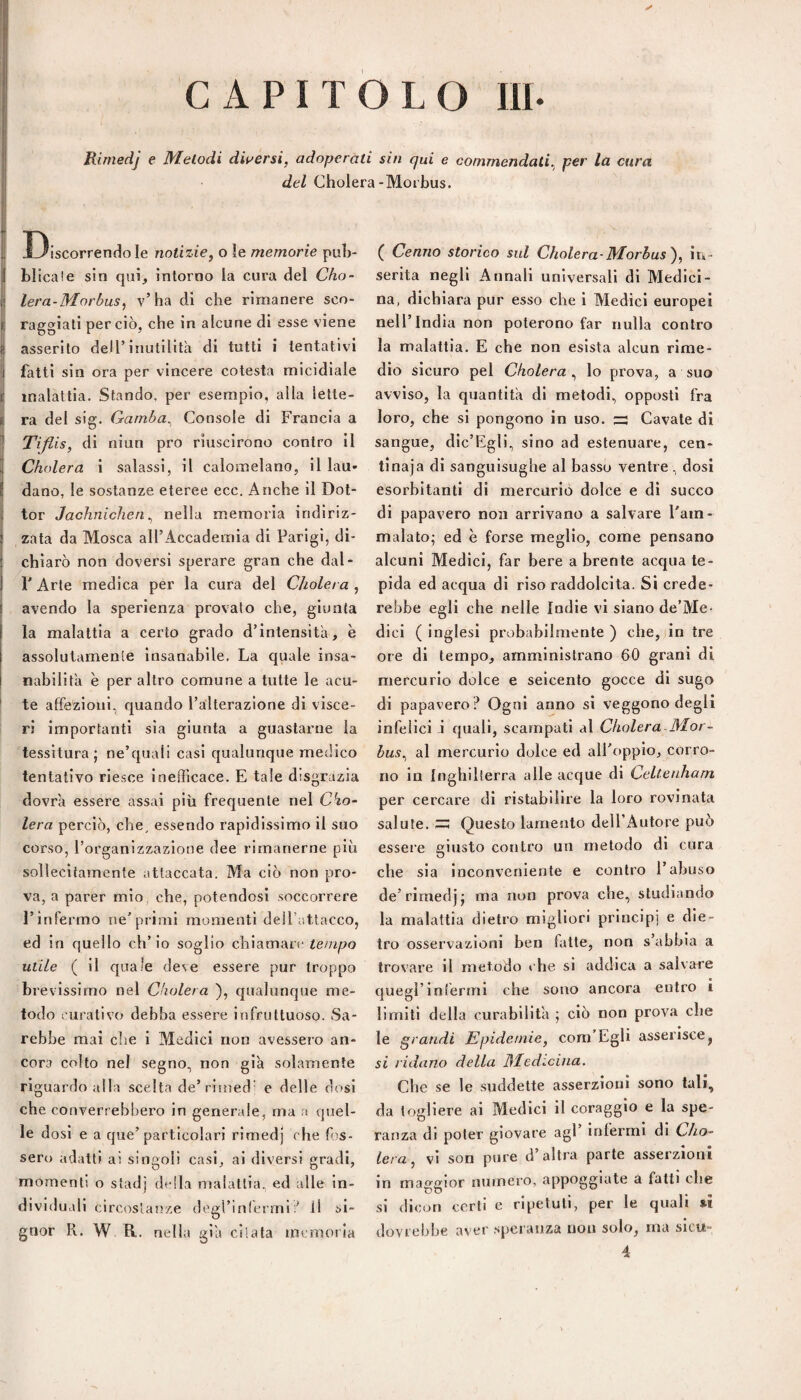 CAPITOLO m Rirnedj e Melodi dwersi, adoperati sin qui e commendati^ per la cura del Cholera-Morbus. i, I3iscorrendo le notizie^ o le memorie pub- {i blicale sin qui, intorno la cura del Cho~ I lera-Moròus, v’ha di che rimanere sco- I raggiati perciò, che in alcune di esse viene asserito dell’inutilità di tutti i tentativi j fatti sin ora per vincere cotesta micidiale il ^ • Ì malattia. Stando, per esempio, alla lette¬ ra del sig. Gamba^ Console di Francia a ] Tifiis, di niun prò riuscirono contro il 4 Cholera i salassi, il calomelano, il lau* I dano, le sostanze eteree ecc. Anche il Dot¬ tor Jachnicheri^ nella memoria indiriz¬ zata da Mosca all’Accademia di Parigi, di¬ chiarò non doversi sperare gran che dal- r Arte medica per la cura del Cholera , avendo la sperienza provato che, giunta la malattia a certo grado d’intensità, è assolutamente insanabile, La quale insa¬ nabilità è per altro comune a tutte le acu- * te affezioni, quando l’alterazione di visce¬ ri importanti sia giunta a guastarne la tessitura; ne’quali casi qualunque medico tentativo riesce inefficace. E tale disgrazia dovrà essere assai più frequente nel C^o- lera perciò, che, essendo rapidissimo il suo corso, l’organizzazione dee rimanerne più sollecitamente attaccata. Ma ciò non pro¬ va, a parer mio, che, potendosi soccorrere l’infermo ne’priml momenti dell’attacco, ed in quello ch’io soglio chiamare tempo utile ( il quale deve essere pur troppo bi ■evissimo nel Cholera ), qualunque me¬ todo eurativo debba essere infruttuoso. Sa¬ rebbe mai die i Medici non avessero an¬ cora collo nel segno, non già solamente riguardo alla scelta de’rimed' e delle dosi che converrebbero in generale, ma a quel¬ le dosi e a que’particolari rirnedj che fos¬ sero adatti ai singoli casi, ai diversi gradi, momenti o staci] della malattia, ed alle in¬ dividuali circostanze degrinlermiil si¬ gnor Pv. W R. nella già citata mernoila ( Cenno storico sul Cholera-Morbus')^ in¬ serita negli Annali universali di Medici¬ na, dichiara pur esso che i Medici europei nell’India non poterono far nulla contro la malattia. E che non esista alcun rime¬ dio sicuro pel Cholera^ lo prova, a suo avviso, la quantità di metodi, opposti fra loro, che si pongono in uso. ^ Cavate di sangue, dic’Egli, sino ad estenuare, cen¬ tinaia di sanguisughe al basso ventre , dosi esorbitanti di mercurio dolce e di succo di papavero non arrivano a salvare l'am¬ malato; ed è forse meglio, come pensano alcuni Medici, far bere a brente acqua te¬ pida ed acqua di riso raddolcita. Si crede¬ rebbe egli che nelle Indie vi siano de’Me- dici ( Inglesi probabilmente ) che, in tre ore di tempo, amministrano 60 grani di mercurio dolce e seicento gocce di sugo di papavero ? Ogni anno si veggono degli infelici à quali, scampati al Cholera-Mor- bus^ al mercurio dolce ed all’oppio, corro¬ no in Inghilierra alle acque di CeUenham per cercare di ristabilire la loro rovinata salute, Questo lamento dell’Autore può essere giusto contro un metodo dì cura che sia inconveniente e contro l’abuso de’rirnedj; ma non prova che, studiando la malattia dietro migliori principi e die¬ tro osservazioni ben fatte, non s’abbia a trovare il metodo che si addica a salvare quegl’infermi che sono ancora entro i limiti della curabilità ; ciò non prova che le grandi Epidemie, com Egli asserisce, si ridano della Medicina. Che se le suddette asserzioni sono tali, da togliere al Medici il coraggio e la spe¬ ranza di poter giovare agl infermi di Cho¬ lera, vi son pure d’altra parte asserzioni in maggior numero, appoggiate a fatti che si dicon certi e ripetuti, per le quali m dovrebbe aver speranza non solo, ma slcu-