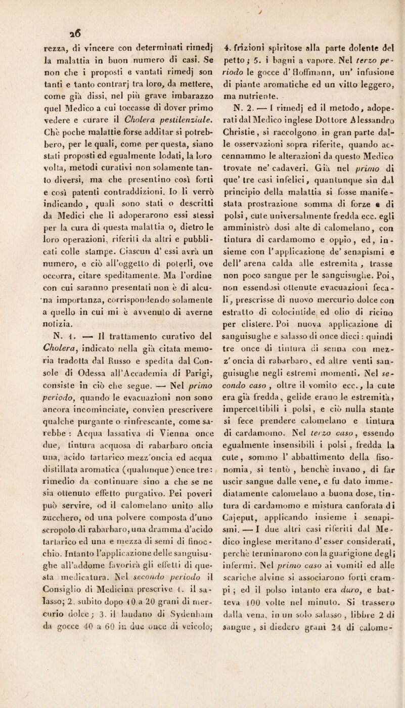 J rezza, di vincere con determinali rirnedj la malattia in buon numero di casi. Se non che i proposti e vantati rirnedj son tanti e tanto contrae] tra loro, da mettere, come già dissi, nel più grave imbarazzo quel Medico a cui toccasse di dover primo vedere e curare il Choleva pestilenziale. Che poche malattie forse additar si potreb¬ bero, per le quali, come per questa, siano stati proposti ed egualmente lodati, la loro volta, metodi curativi non solamente tan¬ to diversi, ma che presentino così forti e così patenti contraddizioni. Io li verrò indicando , quali sono stati o descritti da Medici che li adoperarono essi stessi per la cura di questa malattia o, dietro le loro operazioni, riferiti da altri e pubbli¬ cati colle stampe. Ciascun d’ essi avra un numero, e ciò airoggelto di poterli, ove occorra, citare speditamente. Ma l’ordine con cui saranno presentali non è di alcu* 'na importanza, corrispondendo solamente a quello in cui mi è avvenuto di averne notizia, N. — Il trattamento curativo del Cholera^ indicato nella già citata memo¬ ria tradotta dal Russo e spedila dal Con¬ sole di Odessa all’Accademia di Parigi, consiste in ciò che segue. —• Nel primo periodo, quando le evacuazioni non sono ancora incominciate, convien prescrivere qualche purgante o rinfrescante, come sa¬ rebbe : Acqua lassativa di Vienna once due, tintura acquosa di rabarbaro oncia una, acido tartarico mezz’oncia ed acqua distillata aromatica (qualunque) once tre: rimedio da continuare sino a che se ne sia ottenuto effetto purgativo. Pel poveri può servire, od il calomelano unito allo zucchero, od una polvere composta d’uno scropolo di rabarbaro,una dramma d’acido tartarico ed una e mezza di semi di finoc¬ chio. Intanto l’applicazione delle sanguisu¬ ghe all’addome favorirà gli effetti di que¬ sta medicatura. Nel secondo periodo il Consiglio di Medicina prescrive t. il sa¬ lasso; 2. subito dopo tO a 20 grani di n\er- curio dolce; 3. il laudano di Sydenhaia da gocce 40 a 60 in due once di veicolo; 4. frizioni spiritose alla parte dolente del petto ; 5. i bagni a vapore. Nel terzo pe¬ riodo le gocce d’Hoffmann, un’ infusione di piante aromatiche ed un vitto leggero, ma nutriente. N. 2.'— I rirnedj ed il metodo, adope¬ rati dal Medico inglese Dottore Alessandro Christie, si raccolgono in gran parte dal¬ le osservazioni sopra riferite, quando ac¬ cennammo le alterazioni da questo Medico trovate ne’ cadaveri. Giù nel primo di que’ tre casi infelici, quantunque sin dal principio della malattia si fosse manife¬ stata prostrazione somma di forze « di polsi, cute universalmente fredda ecc. egli amministrò dosi alte di calomelano, con tintura dì cardamomo e oppio, ed, in¬ sieme con l’applicazione de’senapismi e dell’ arena calda alle estremila, trasse non poco sangue per le sanguisughe. Poi, non essendosi ottenute evacuazioni feca- ir, prescrisse di nuovo mercurio dolce con estratto di coloclntide| ed olio di ricino per clistere. Poi nuova applicazione di sanguisughe e salasso di once dicci : quindi tre once di llnluia eli seuna coti mez¬ z’oncia di rabarbaro, ed altre venti san¬ guisughe negli estremi momenti. Nel se- condo caso , oltre il vomito ecc., la cute era giù fredda, gelide erano le estremità» impercettibili i polsi, e ciò nulla stante si fece prendere calomelano e tintura di cardamomo. Nel terzo caso, essendo egualmente insensibili i polsi , fredda la cute, sommo l’abbattimento della fìso- nomla, si tentò , benché Invano, di far uscir sangue dalle vene, e fu dato imme¬ diatamente calomelauo a buona dose, tin¬ tura di cardamomo e mistura canforata di Cajeput, applicando insieme i senapi¬ smi.—'I due altri casi riferiti dal Me¬ dico inglese meritano d’esser considerati, perchè terminarono con la guarigione degl] infermi. Nel primo caso al vomiti ed alle scariche alvine si associarono forti cram¬ pi ; ed il polso intanto era duro, e bat¬ teva lOO volte nel minuto. Si trassero dalla vena, in un solo s;»iasso , libbre 2 di sangue, si diedero grani 24 di calurne-
