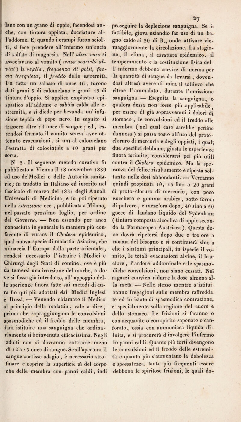 il lano con «n grano di oppio, facendosi an- i che, con tintura oppiata, docciature al- i{ l’addome. E, quando i crampi furon sciol- |j ti, si fece prendere all'infermo un’oncia t di solfato di magnesia. Nell’ altro caso si i| associavano al vomito ( senza scarichi al- I vini) la ae glia ^ frequenza di polsi, fac¬ cia irrequieta, il freddo delle estremità, li Fu fatto un salasso di once t6, furono li dati grani 5 di calomelano e grani t5 di ij tintura d’oppio. Si applicò erapiastro epi* I spastico aH’addome e sabbia calda alle e- > slremità, e si diede per bevanda un’infu- i sione tepida di pepe nero. In seguito si i trassero altre t4 once di sangue ; ed, es- ; sendosi fermato il vomito senza aver ot- i tenuto evacuazioni , si unì al calomelano i l’estratto di colocintide a tO grani per j sorta. ' N. 3. Il seguente metodo curativo fu I pubblicato a Vienna il novembre t830 i ad uso de’Medlci e delle Autorità sanita- ì rie; fu tradotto in Italiano ed inserito nel i fascicolo di marzo del t83t degli Annali I Universali di Medicina, e fu poi ripetuto I nella istruzione ecc., pubblicata a Milano, nel passato prossimo luglio, per ordine del Governo. —Non essendo per anco conosciuta in generale la maniera più con¬ facente di curare il Cholera epidemico, qual nuova specie di malattia Asiatica, che minaccia 1' Europa dalla parie orientale , rendesi necessario l’istruire i Medici e Chirurgi degli Stati di confine, ove è più da temersi una irruzione del morbo, o do¬ ve si fosse già introdotto, all' appoggio del¬ le sperienze finora fatte sui metodi di cu¬ ra fin qui più adottati dai Medici Inglesi e Russi. *—Venendo chiamato il Medico al principio della malattia , vale a dire, prima che sopraggiungano le convulsioni spasmodiche ed il freddo delle membra, farà istituire una sanguigna che ordina¬ riamente si è rinvenuta eliicacissima. Negli adulti non si dovranno sottrarre ('meno di 12 a 15 once di sangue.SeaH’apertura il sangue sortisse adagio , è necessario stro¬ finare e coprire la superficie si del corpo che delle membra con panni caldi, indi proseguire la deplezione sanguigna. Se e fattibile, giova eziandio far uso di un ba. gno caldo ai 30 di R., onde attivare vie- raaggiormente la circolazione. La stagio¬ ne, il clima, il carattere epidemico, il temperamento e la costituzione fisica del- r infermo debbono servire di norma per la quantità di sangue da levarsi , doven¬ dosi altresì avere di mira il sollievo che ritrae 1’ ammalato , durante l’emissione sanguigna.—■ Eseguita la sanguigna, o qualora dessa non fosse più applicabile per essere di già sopravvenuti i dolori di stomaco , le convulsioni ed il freddo alle membra ( nel qual caso sarebbe perfino dannosa ) si passa tosto all’uso del proto- cloruro di mercurio e degli oppiati, i qualj due specifici debbono, giusta le esperienze finora istituite, considerarsi pei più utili contra il Cholera epidemico. Ma la spe¬ ranza del felice risullamento è riposta sol¬ tanto nelle dosi abbondanti. —- Verranno quindi propinati tO, t5 fino a 20 grani di proto-cloruro di mercurio, con poco zucchero e gomma arabica, sotto forma di polvere , e mezz’ora dopo, 40 sino a 50 gocce di laudano liquido del Sydenham ( tintura composta alcoolica di oppio secon¬ do la Farmacopea Austriaca). Questa do¬ se dovrà ripetersi dopo due o tre ore a norma del bisogno e si continuerà sino a che i sintomi principali, in ispecie il vo¬ mito, le totali evacuazioni alvine, il bru ciore, l’ardore addominale e le spasmo¬ diche convulsioni, non siano cessati. Nei ragazzi convien ridurre la dose almeno al¬ la metà.—-Nello stesso mentre s’istitui¬ ranno fregagioni sulle membra raffredda- te ed in istato di spasmodica contrazione, e specialmente sulla regione del cuore e dello stomaco. Le frizioni si faranno o con acquavite o con spirito saponaio o can¬ forato, ossia con ammoniaca liquida di¬ luita, e si procurerà d’involgere l’infermo in panni caldi. Quanto più forti divengono le convulsioni ed il freddo delle estremi¬ tà e quanto più s'aumentano la debolezza e spossatezza, tanto più frequenti essere debbono le spiritose frizioni, le quali do-