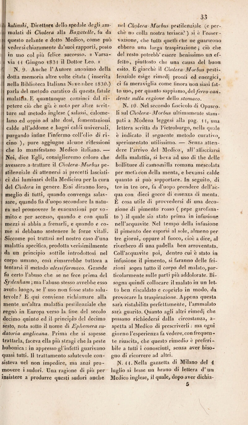 33 ilAij liulinsJiiy Dlrellore dello spedale degli am- ne! Cliolera-Morbus pestilenziale (e per¬ ii! malati di Cholera alia Bagatclle^ fu da che no colla nostra teriaca?) si è l’o^ser- M questo zelante e dotto Medico, come può vazione, che tutti quelli che ne guarirono bi vedersi chiaramente da’suoi rapporti, posto ebbero una larga traspirazione,* ciò che in uso col più felice successo, u A^arsa- del resto potrebb’ essere benissimo un ef- i 1! via \\ Giugno tSdl il Dottor Leo. » fello, piuttosto che una causa del buon fii N. 9. Anche l’Autore anonimo della esito. E giacche il Cholera-Morbus pesti¬ li dotta memoria altre volle citata ( inserita lenziale esige rimedj pronti ed energici, Ij nella Biblioteca Italiana Noveiiibre 1830.) ci fa meraviglia come finora non siasi fat- i( parla del metodo curativo di questa fatale to uso, per quanto sappiamo, del ferro can. ii malalfia. E quantunque cominci dal ri- dente sulla regione AeWo stomaco. I petere ciò che già è noto per altre scrii- N. -lO. Nel secondo fascicolo di Opusco¬ li ture sul metodo inglese (salassi, calome- \i sxA Cholera-Morbus ullimamenle stani- lano ed oppio ad alte dosi, fomentazioni pati a Modena leggesi alla pag. una calde all’addome e bagni caldi universali, lettera scritta da Pietroburgo, nella quale purgando infine l’infermo coll’olio di ri- è indicato il seguente metodo curativo, cino ), pure aggiugne alcune riflessioni sperimentato utilissimo. — Senza atlen- che lo manifestano Medico italiano. — dere l’arrivo del Medico, all’affacciarsi Noi, dice Egli^ consiglieremo coloro che della malattia, si beva ad uso di thè delle avessero a trattare il Cholera-Morbus pe- bolliture di camomilla romana mescolata stilenziale di attenersi ai precetti lasciati- per meta con della menta, e bevansi calde ci dai luminari della Medicina per la cura quanto si può sopportare. In seguilo, di lil del Cholera in genere. Essi diranno loro, tre in tre ore, fa d’uopo prendere dell’ac- jj meglio di tutti, quando convenga salas- qua con dieci gocce di essenza di menta. I sare, quando fia d’uopo secondare la natu- È cosa utile di provvedersi di una deco- ! ra nel promovere le evacuazioni per vo- zione di pimento rosso ( pepe garofana- ij mito e per secesso, c|uando e con rj[uali to ) il c|uale sia stato prima in infusione i| mezzi si abbia a frenarli, e quando e co- nell’acquavite Nel tempo della infusione '} me si debbano sostenere le forze vitali, il pimento dee esporsi al sole, almeno per ij Siccome poi trattasi nel nostro caso d’una tre giorni, oppure al fuoco, cioè a dire, al j| malattia specifica, prodotta verisimilmente riverbero di una padella ben arroventata. J da un principio sottile introdottosi nel CoH’accjuavite poi, dentro cui è stato in [ corpo umano, cosi rimarrebbe tuttora a infiisione il pimento, si faranno delle fri- tentarsi il metodo alessifarmaco. Grande zioni sopra lutto il corpo del malato, par- fu certo l’abuso che se ne fece prima del ticolarmente sulle parti più addolorate. Bi- Sjrdenhani j ma l’abuso stesso avrebbe esso sogna cpiindi collocare il malato in un let- avuto luogo, se 1’ uso non fosse slato salu- to ben riscaldato e coprirlo in modo, da tevole? E qui conviene richiamare alla provocare la traspirazione. Appena cjuesta mente un’altra malattia pestilenziale che sarà ristabilita perfettamenle, l’ammalalo regnò in Europa verso la fine del secolo sarà guarito. Quanto agli altri rimedj che decimo quinto ed il princìpio del decimo possano richiedersi dalla circostanza, a- sesto. nota sotto il nome di EpJiemera su- spelta al Medico di prescriverli ; ma ogni daloria anglicana. Prima che si sapesse giorno l’esperienza fa vedere,con frequen- trattarla, faceva ella più stragi che la peste te riuscita, che questo rimedio è preferì- bubonica : in appresso gl’infetti guarivano bile a tutti i conosciuti, senza aver biso- quasi tutti. Il trattamento salutevole con- gno di ricorrere ad altri, sisteva nel non impedire, ma anzi prò- N. tt. Nella gazzetta di Milano del 4 movere i sudori. Una ragione di più per luglio si lesse un brano di lettera d’ un insistere a produrre questi sudori anche Medico inglese, il quale, dopo aver dichia- 5