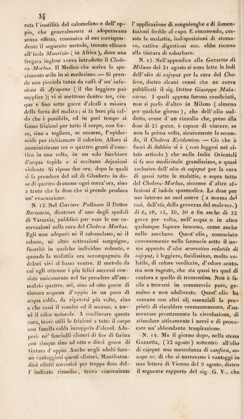 rata l'inutilità del calomelàno e dell’op¬ pio, che generalmente si adoperavano senza etfetlo, comunica al suo corrispon¬ dente 1! seguente metodo, trovato efficace all’isola Maurizio ( in Africa), dove una fregala inglese aveva introdotto il ChoLe- ra-Mnrhusi II Medico che scrive Io spe¬ rimentò utile in se medesimo. — Si pren¬ de una plcclola tazza da caffè d’ un’ infu¬ sione di Af apana ( il thè leggiero può supplire ); vi si mettono dentro tre, cin¬ que e fino sette gocce d’alcali a misura della forza del malato; si fa bere più cal¬ do che è possibile, ed in pari tempo si fanno frizioni per tutto il corpo, con for¬ za, sino a togliere, se occorre, l’epider¬ mide per richiamare il calorico. Allora si amministrano tre o quattro grani d’eme¬ tico in una volta, in un solo bicchiere d'acqua tepida e si eccitano dejezioni violente. Si riposa due ore, dopo le quali si fa prendere del sai di Glaubero in do¬ se di quattro dramme ogni mezz’ora, sino a tanto che la dose che si prende produca un’ evacuazione. N. -12. Nel Corriere Pollacco il Dottor Bernstein, direttore d’ uno degli spedali di Varsavia, pubblicò pur esso le sue os¬ servazioni sulla cura del Cholera Morhus. Egli non adoperò nè il calomelano, nè il salasso, nè altre sottrazioni sanguigne, fuorché in qualche individuo robusto, e quando la malattia era accompagnata da dolori vivi al basso ventre. Il metodo da cui egli ottenne i più felici successi con¬ siste unicamente nel far prendere all’am¬ malato quattro, sei, sino ad otto gocce di tintura acquosa d’oppio in un poco di accjua calda, da ripetersi più volte, sino a che cessi il vomito ed il secesso, e tor¬ ni il calor naturale. A coadiuvare questa cura, trovò utili le frizioni a tutto il corpo con fanella calda inzuppata d’alcool. Ado¬ però ne’ fanciulli clisteri di fior di farina con cinc|ue sino ad olio e dieci gocce di tintura d’oppio. Anche negli adulti furo¬ no Vantaggiosi cjuesti clisteri. Manifestan¬ dosi effetti narcotici per troppa dose del- 1’ indicato rimedio, trovò conveniente r applicazione di sanguisughe e di fomen¬ tazioni fredde al capo. E rimanendo, ces¬ sata la malattia, indisposizioni di stoma¬ co, cattive digestioni ecc. ebbe ricorso alla tintura di rabarbaro. N. 13. Nell’appendice alla Gazzetta di Milano del 2t agosto si sono lette le lodi dell’oZio di cajeput per la cura del Cho~ lera^ dietro alcuni cenni che ne aveva pubblicati il sig. Dottor Giuseppe Mala¬ carne. I quali appena furono conò^sciuti, non si parlò d’altro in Milano ( almeno per qualche giorno ) , che dell’ olio sud¬ detto, come d’ un rimedio che, preso alla dose di 25 gocce, è capace di vincere, se non la prima volta, sicuramente la secon¬ da, il Cholera Epidemico. — Ciò che è fuori di dubbio si è ( cosi leggesl nel ci¬ tato articolo ) che nelle Indie Orientali si fa uso medicinale grandissimo, e quasi esclusivo dell’ olio di cajeput per la cura di quasi tutte le malattie, e sopra tutto del Cholera-Morhus.^ siccome d’ altre af¬ fezioni d’indole spasmodica. La dose per uso Interno ne suol essere ( a norma de* casi, dell’età, della gravezza del male ecc.) di 6, tO, f 5, 20, 30 e fin anche di 35 gocce per volta, nell’ acqua o in altro qualunque liquore innocuo, come anche nello zucchero. Quest’olio 3 conosciuto comunemente nelle farmacie sotto il no¬ me appunto olio aromatico volatile di cajeput, è leggiero, fluidissimo, molto vo¬ latile, di colore verdiccio, d’odore acuto^ ma non ingrato, che sta quasi tra quel di canfora e quello di trementina. Non è fa¬ cile a trovarsi in commercio puro, ge¬ nuino e non adulterato. Quest’ olio ha comune con altri olj essenziali la pro¬ prietà di riscaldare veementemente, d’au¬ mentare prontamente la circolazione, di stimolare attivamente i nervi e di provo¬ care un’ abbondante traspirazione. N. i4. Ma il giorno dopo, nella stessa Gazzetta, (22 agosto) sottentrò all’olio di cajeput una mescolanza di canfora, se¬ nape ec. di che si narravano i vantaggi in una lettera di Vienna del 9 agosto, dietro il seguente rapporto del sig. G. V., che