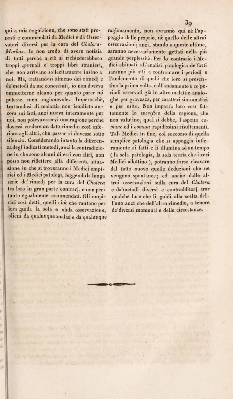 qui a mìa cognizione, che sono stati pro¬ posti e commendati da Medici e da Osser¬ vatori diversi per la cura del Cholcra- Morbus. Io non credo di avere notizia di tutti perchè a ciò si richiederebbero troppi giornali e troppi libri stranieri, che non arrivano sollecitamente Inslno a noi. Ma, trattandosi almeno dei rimedj e de’metodi da me conosciuti, io non doveva ommetterne alcuno per quanto parer mi Il potesse men ragionevole. Imperocché, i trattandosi di malattia non istudiata an- ij cora sui fatti, anzi nuova interamente per ) noi, non poteva esservi una ragione perchè dovessi credere un dato rimedio cosi infe- I riore agli altri, che passar si dovesse sotto ! silenzio. Considerando intanto la dlfferen- ^ za degrindicati metodi, anzi la contradizio- Ìne in che sono alcuni di essi con altri, non posso non riflettere alla differente situa¬ zione in che si troveranno i Medici empi¬ rici ed i Medici patologi, leggendola lunga serie de’ rimedj per la cura del Cholera j tra loro in gran parte centrar], e non per- ì tanto eguahrienle commendati. Gli empi- ! rici così detti, quelli cioè che vantano per t loro guida la sola e nuda osservazione, 1 alieni da qualunque analisi e da qualunque ragionamento, non avranno qui nè l’ap¬ poggio delle proprie, nè quello delle altrui osservazioni; anzi, stando a queste ultime, saranno necessariamente gettati nella più grande perplessità. Per lo contrario i Me¬ dici abituali all’analisi patologica de’fatti saranno più atti a confrontare i periodi e l’andamento di quelli che loro si presen¬ tino la prima volta, coll’andameutoe co’pe- riodi osservati già in altre malattie analo¬ ghe per gravezza, per caratteri sintomatici e per esito. Non imporra loro così fat¬ tamente lo specijico della cagione, che non valutino, qual si debbe, l’aspetto co- mune ed i comuni rapidissimi risultamentl. Tali Medici in fine, col soccorso di quella semplice patologia che si appoggia intie¬ ramente ai fatti e li illumina ad un tempo ( la sola patologia, la sola teoria che i veri Medici adottino ), potranno forse ricavare dal fatto nuovo quelle deduzioni che ne vengono spontanee ; ed anche dalle al¬ trui osservazioni sulla cura del Cholera e da’metodi diversi e contradditorj trac qualche luce che li guidi alla scelta del¬ l’uno anzi che dell’altro rimedio, a tenore de’diversi momenti e delie circostanze. )'
