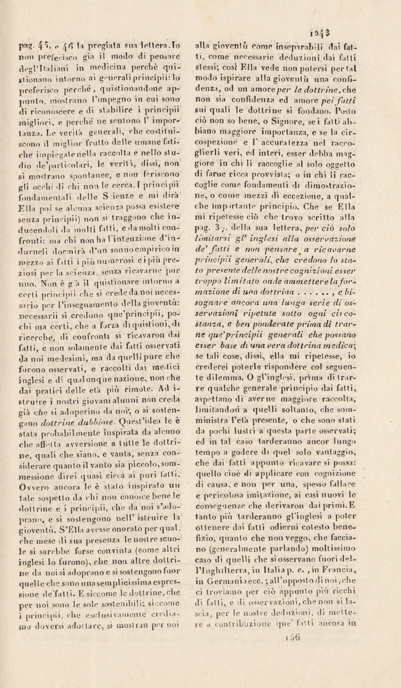 non piefeiisoo gii^ >1 modo di pensare degrifajiaui in medicina perchè qni- stionano intorno ai g'-nerali principii: lo preferisco perche, quist.ionandonc ap¬ punto, mostrano l’impegno in cui sono di riconoscere e di stabilire 1 principii migliori, e perché ne sentono 1’ impor¬ tanza. Le verità generali, che costitui¬ scono il miglior frutto delle umane fati¬ che impiegate nella raccolta e nello stu¬ dio de’particolari, le verità, dissi, non si mostrano spontanee, e non feriscono gli occhi <li chi non le cerca, r prinei pii fondarnenlali «Ielle S ieiize e mi dirà Ella poi se alcuna scienza possa esistere senza principii) non si traggono che in- ducen«ioli da molli fatti, e da molli con¬ fronti; ma chi non ha l intenzione d in- durneli dormirà d’un sonnoempirico in mezzo ai fitti i più numerosi eijùù pre¬ ziosi per la scienza, senza ricavarne pur lino. Non è g à il quistionare intorno a certi principii che si crede da noi neces¬ sario per l’insegnainento della gioventù: iiecessarii si credono que principi!, po¬ chi ma certi, che a forza di qulstioni, di ricerche, di confronti si ricavaron dai fatti, e non solamente dal falli osservati da noi medesimi, ma da quelli pure che furono osservati, e raccolti dai medici inglesi e d' qualunque nazione, non che dai pratici delle età pin rimotc. Ad i- slruire i nostri giovani alunni non creda già che si adoperino da noi', o si sosten¬ gano dottrine dubbiose. Quest’idea le è stala probabilmente inspirata da alcuno che affetta avversione a tutte le dottri¬ ne, quali che siano, e vanta, senza con¬ siderare quanto il vanto sia piccolo,sora- messionc direi quasi cieca ai puri latti. Ovvero ancora le è stato insjiirato un tale sospetto da ( hi non conosce bene le dottrine e i principii, che da noi s ado- jirano, e si sostengono nell’ istruire la gioventù. S’Ella avesse onoralo per qual, che mese di sua presenza le nostre scuo¬ le si sarebbe forse convinta (come altri inglesi lo furono), che non altre dottri¬ ne da noi si adoprano e si sostengono fuor quel le che sono una semplicissima espres¬ sione de fatti. E siccome le dottrine, (die per noi sono le sole sostenibili; siccome j principii, ( he esci usi vanienic credia¬ mo doversi adottare, si moslrau per noi 1243 ti, come necessarie deduzioni, dai fatti stessi; cosi Ella vede non potersi perlai modo ispirare alla gioventù una confi¬ denza, od un amore per le dottvine,c.\ìQ non sia confidenza ed amore pei folti sili quali le dottrine si fondano. Posto ciò non so bene, o Signore, sei fatti ab¬ biano maggiore importanza, e se la cir- còspezione e E accuratezza nel racco¬ glierli veri, ed interi, esser debba mag¬ giore in chi li raccoglie al solo oggetto di farne ricca provvista; o in chi li rac¬ coglie come fondamenti di dimostrazio¬ ne, o come mezzi di eccezione, a qual¬ che irapirtante principio. Che se Ella mi ripetesse ciò che trovo scritto alla pag. 3 ;. della sua lettera, per ciò solo limitarsi gP inglesi alla ossei’oazione de'fatti e non pensarericalarne principii generali^ che credono lo stn^ to presente delle nostre cognizioni esser troppo limitato onde ammetter eia Jor^ inazione di una dottrina.. e bi¬ sognare ancora una lunga serie di os¬ servazioni ripetute sotto ogni cii co¬ stanza, e ben ponderate prima di trar¬ ne que'principii generati ehe possano esser base di una vera dot trina medica^ se tali cose, dissi, ella mi ripetesse, io crederei poterle rispondere col seguen¬ te dilemma. O gl’ingh'si, prima di trar¬ re qualche generale principio dai fatti, aspettano di averne maggiore raccolta, limitandosi a quelli soltanto, che som¬ ministra l’età presente, o che sono stali da pochi lustri a questa parte osservati; ed in tal caso tarderanno ancor lungo tempo a godere di quel solo vantaggio, che dai fatti appunto ricavare si possa: quello cioè di applicare con cognizione di causa, c non per una, spesso fallace e pericolosa imitazione, fii casi nuovi le conseguenze che derivaron dai primi.E tanto più tarderanno gEinglesi a poter ottenere dai fatti odierni cotesto bene¬ fizio, quanto che non veggo, che faccia¬ no (generalmente parlando) moltissimo caso di quelli che si osservano fuori del- l’Jiighilterra, in Italia p. e. , in Francia, in Germania ecc, ; alEopposlo di noi,che ci troviamo per ciò appunto più ricchi di falli, e di esservazioni, che non si la¬ scia, per le nostre deduzioni, di mette¬ re a ('unliibiizioue que’ futi ancora in j 56