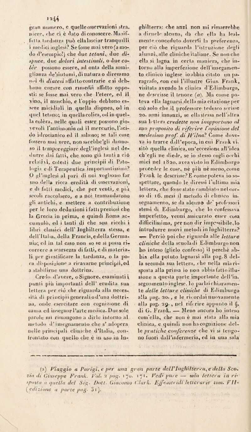 gran numero, e queUeosservazioni stra, iiicve, ('he ci è dato di conoscere. Ma sif- , falla tardanza può ellalasciar tranquilli i medici inglesi? Se fosse mai vero (a mo¬ do d’esempio!) che due tetani^ due dì^ spnee, due dolori inleslìnali, o due co- lèv possono essere, ad onta della somi¬ glianza de’siulomi,di natura o diremmo m'i di afìfaltocontrarie esi deb¬ bano curare con nmedii affatto oppo¬ sti: se fosse mai vero che l’etere, ed il vino, il muschio, e Toppio debbano es¬ sere micidiali in quella dispnea, od in quel tetano; in quella colica, od in quel¬ la Colèra, nelle quali esser possono gio¬ vevoli rantimoniood il mercurio,Taci- do idrocianico ed il salasso; se tali cose fossero mai vere, nonsarebbe’gli danno¬ so il temporeggiare degl’inglesi nel de¬ durre dai falli, che s<ano già tanti a ciò ielali\i, cotesti due principii di Pato¬ logia e di Terapeutica imporlanlissimi? P gl’inglesi al [>ari di noi vogliono far uso delia ricca eredità di osservazioni, e di falli medici, che per venti, e più secoli raccolsero, e a noi tramandarono gli antichi, e mettere a contribuzione per le loro deduzioni i falli preziosi che la Grecia in prima, e quindi Roma ac¬ cumulò, ed i tanti di che sou ricchi i libri classici dell’ Inghilterra stessa, e deirilalia, della Francia,e della Germa¬ nia; ed in tal caso non so se si possa ri¬ correre a scarsezza di falli, e di materia¬ li p('r giustificare la tardanza, o la po¬ ca dispusi/ionc a ricavarne principii,ed a stabilirne una dottrina. Credo iravere, o Signore, esaminali i, punii pili importanti dell’ erudita sua lettera per ciò che riguarda alla neces¬ sità, di priucifiii generaliod’uua dottri¬ na, onde esercitare con cognizione di «ausa ed insegnar l’arte medica. Duesole parole mi rimangono a dirle intorno al Hii'lodo d’insegnamento che s’ adopera ntdle princijiali cliniche d’Italia, con- fruiilalo con quello che è in uso in In- gbilterra: che anzi non mi rimarrebbe a dinieh' alcuna, di» che ella ha leal¬ mente conceduto doverci la preferenza, per ciò che riguarda l’istruzione degli alunni, alle cliniche italiane. Se non che ella si lagna in certa maniera, che in¬ torno alla imperfezione dell’insegamen- to ciinieo inglese io abbia citato un pa. ragrafo, con cui l’iiluslre Gius. Frank, visitala avendo la clinica d'Edimburgo, ne descrisse il tenore (o). Ma come po¬ teva ella lagnarsi della mia citazione per ciò solo che il professore tedesco scrisse 20. anni innanzi, se ella stessa nclPallra sua b tt(*ra credette non inopportuno al suo proposito di riferire Vopinione del medesimo prof, di H^llna^ Come dove¬ va io trarre d.dl’epoca, in cui Frank vi¬ sitò quella clinica, un’eccezione afl’idca ch’egli ne diede, se io stesso cogli occhi miei nel 1820, avea visto in Edimburgo proceder le cose, nè più nè meno,come Frank le descrisse? E come poteva io so¬ spettare, quando le diressi Tultiraa mia lettera, che fosseslato cambiato nelcor- so di 16. mesi il metodo di clinico in. segnamenio, se da alcuna d»^’ profi-ssori stessi di Edimburgo, che lo confessava imperfetto, venni assicuralo esser cosa difficilissima, per non dir imp:>ssibile,lo introdurre nuovi melodi in Inghilterra? —- Perciò poiché riguarda alle letture cliniche della scuola di Edimburgo non b<ì inteso (glielo confesso) il perchè ab¬ bia ella potuto lagnarsi alla pag. 8 del¬ la seconda sua lettera, che nella miari- .sposla alla prima io non abbia fatto ili u- sione a questa parte importante dcll’in. segnamenlo inglese, lo pai lai chiaramen¬ te delle letture cliniche di Edimburgo alla pag. 20. , e le ricordai nuovamente alla pag. 29., nel rife rire appunto il di G. Frank. — Meno ancora ho inteso com'ella, che non è mai stala alla mia clinica, € quindi non ha cognizione del¬ le pratiche conferenze che vi si tengo¬ no fuori dall’iulenneria, ed in una sala (a) Viaggio a Parigine per una gran parte deiringìilherra^e'della Sco, zia di Giuseppe Fratik. VoL 2 pog. 1 yo. i7t« Fedi piti e — wia /ettei a in ri' spoeta II (pieLla del Sig- Doti. Giaco/uu Glark. FjJ'eineriJl Ittieranc lom, FJI- [edizìune a pane pag- 3ij.