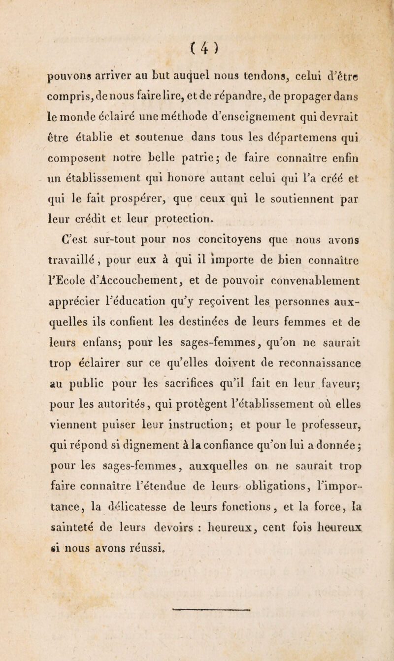 pouvons arriver au but auquel nous tendons, celui d'être compris, de nous faire lire, et de répandre, de propager dans le monde éclairé une méthode d’enseignement qui devrait être établie et soutenue dans tous les départemens qui composent notre belle patrie; de faire connaître enfin un établissement qui honore autant celui qui l’a créé et qui le fait prospérer, que ceux qui le soutiennent par leur crédit et leur protection. i C’est sur-tout pour nos concitoyens que nous avons travaillé, pour eux à qui il importe de bien connaître l’Ecole d’Accouchement, et de pouvoir convenablement apprécier l’éducation qu’y reçoivent les personnes aux¬ quelles ils confient les destinées de leurs femmes et de leurs enfans; pour les sages-femmes, qu’on ne saurait trop éclairer sur ce qu’elles doivent de reconnaissance au public pour les sacrifices qu’il fait en leur faveur; pour les autorités, qui protègent l’établissement où elles viennent puiser leur instruction; et pour le professeur, qui répond si dignement à la confiance qu’on lui a donnée ; pour les sages-femmes, auxquelles on ne saurait trop faire connaître l’étendue de leurs obligations, l’impor¬ tance, la délicatesse de leurs fonctions, et la force, la sainteté de leurs devoirs : heureux, cent fois heureux si nous avons réussi.