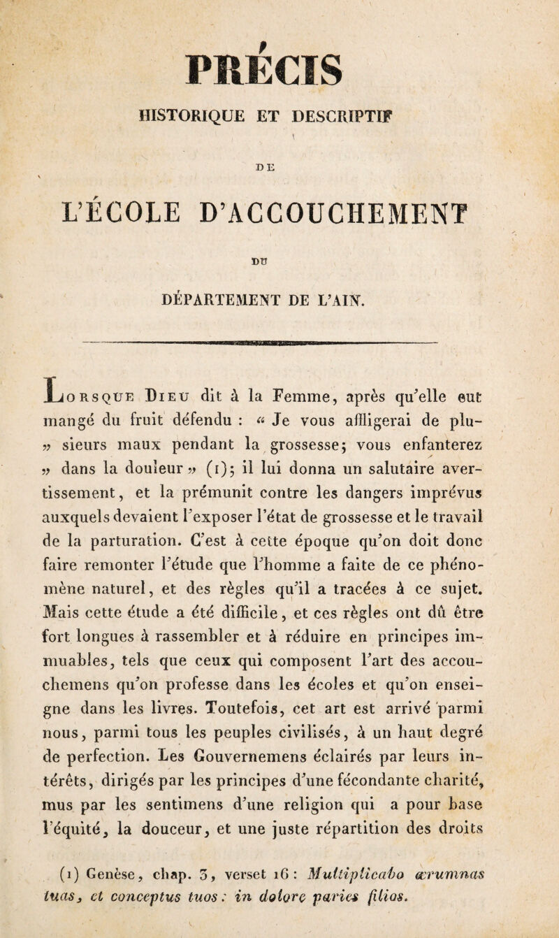 PRÉCIS HISTORIQUE ET DESCRIPTIF I D E L’ÉCOLE D’ACCOUCHEMENT DU DÉPARTEMENT DE E’AIN. Lorsque Dieu dit à la Femme, après qu'elle eut mangé du fruit défendu : « Je vous affligerai de plu- » sieurs maux pendant la grossesse; vous enfanterez » dans la douleur » (i); il lui donna un salutaire aver¬ tissement , et la prémunit contre les dangers imprévus auxquels devaient l'exposer l’état de grossesse et le travail de la parturation. C'est à cette époque qu'on doit donc faire remonter l'étude que l'homme a faite de ce phéno¬ mène naturel, et des règles qu'il a tracées à ce sujet. Mais cette étude a été difficile, et ces règles ont dû être fort longues à rassembler et à réduire en principes im¬ muables, tels que ceux qui composent l'art des accou- chemens qu'on professe dans les écoles et qu’on ensei¬ gne dans les livres. Toutefois, cet art est arrivé parmi nous, parmi tous les peuples civilisés, à un haut degré de perfection. Les Gouvernemens éclairés par leurs in¬ térêts, dirigés par les principes d'une fécondante charité, mus par les sentimens d'une religion qui a pour base l’équité, la douceur, et une juste répartition des droits (1) Genèse, chap. 5, verset 16 : Multiplicaho œrumnas tuas, et conceptus tuos : in dolorç paries fUias.