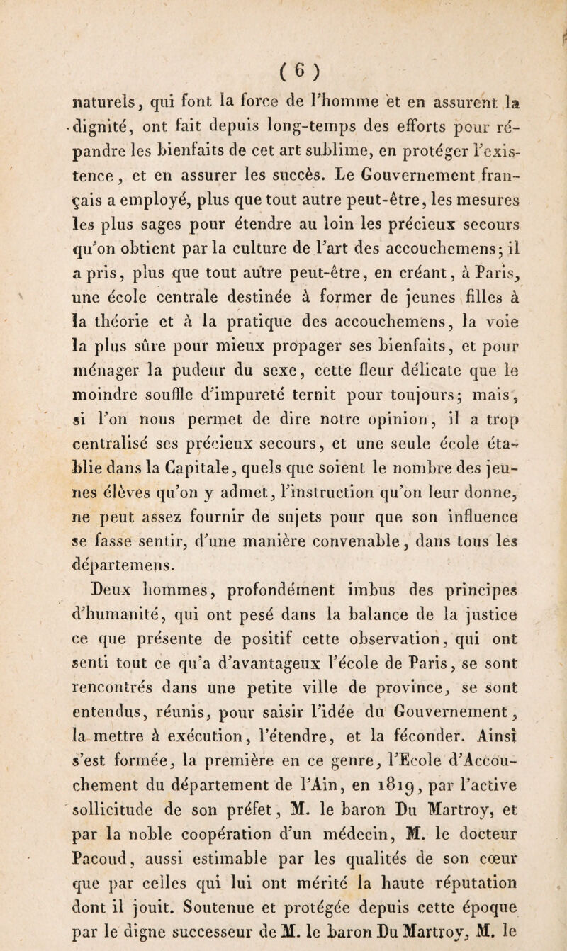 naturels, qui font la force de l'homme et en assurent la • dignité, ont fait depuis long-temps des efforts pour ré¬ pandre les bienfaits de cet art sublime, en protéger l'exis¬ tence , et en assurer les succès. Le Gouvernement fran¬ çais a employé, plus que tout autre peut-être, les mesures les plus sages pour étendre au loin les précieux secours qu'on obtient parla culture de l'art des accouchemens; il a pris, plus que tout autre peut-être, en créant, à Paris, une école centrale destinée à former de jeunes filles à la théorie et à la pratique des accoucliemens, la voie la plus sûre pour mieux propager ses bienfaits, et pour ménager la pudeur du sexe, cette fleur délicate que le moindre souffle d'impureté ternit pour toujours; mais, si l'on nous permet de dire notre opinion, il a trop centralisé ses précieux secours, et une seule école éta¬ blie dans la Capitale, quels que soient le nombre des jeu¬ nes élèves qu’on y admet, l'instruction qu’on leur donne, ne peut assez fournir de sujets pour que son influence se fasse sentir, d'une manière convenable, dans tous les départemens. Deux hommes, profondément imbus des principes d'humanité, qui ont pesé dans la balance de la justice ce que présente de positif cette observation, qui ont senti tout ce qu'a d'avantageux l'école de Paris, se sont rencontrés dans une petite ville de province, se sont entendus, réunis, pour saisir l'idée du Gouvernement, la mettre à exécution, l’étendre, et la féconder. Ainsi s’est formée, la première en ce genre, l'Ecole d'Accou- chement du département de l'Ain, en 1819, par l'active sollicitude de son préfet, M. le baron Du Martroy, et par la noble coopération d'un médecin, M. le docteur Pacoud, aussi estimable par les qualités de son cœur que par celles qui lui ont mérité la haute réputation dont il jouit. Soutenue et protégée depuis cette époque par le digne successeur de M. le baron Du Martroy, M. le