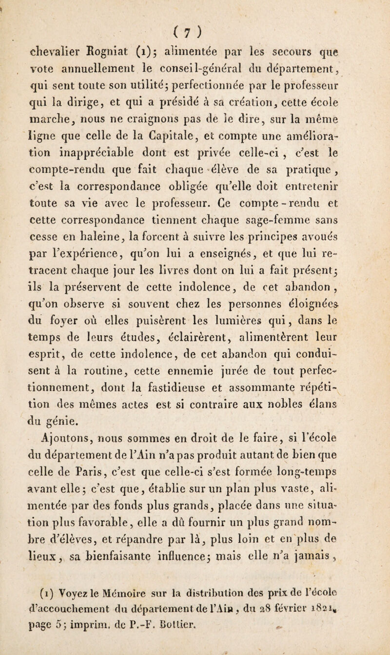 chevalier Rogniat (1); alimentée par les secours que vote annuellement le conseil-général du département, qui sent toute son utilité; perfectionnée par le professeur qui la dirige, et qui a présidé à sa création, cette école marche, nous ne craignons pas de le dire, sur la même ligne que celle de la Capitale, et compte une améliora¬ tion inappréciable dont est privée celle-ci , c’est le compte-rendu que fait chaque élève de sa pratique, c'est la correspondance obligée qu’elle doit entretenir toute sa vie avec le professeur. Ce compte - rendu et cette correspondance tiennent chaque sage-femme sans cesse en haleine, la forcent à suivre les principes avoués par l’expérience, qu’on lui a enseignés, et que lui re¬ tracent chaque jour les livres dont on lui a fait présent; ils la préservent de cette indolence, de cet abandon, qu’on observe si souvent chez les personnes éloignées du foyer où elles puisèrent les lumières qui, dans le temps de leurs études, éclairèrent, alimentèrent leur esprit, de cette indolence, de cet abandon qui condui¬ sent à la routine, cette ennemie jurée de tout perfec¬ tionnement, dont la fastidieuse et assommante répéti¬ tion des mêmes actes est si contraire aux nobles élans du génie. Ajoutons, nous sommes en droit de le faire, si l’école du département de P Ain n’a pas produit autant de bien que celle de Paris, c’est que celle-ci s’est formée long-temps avant elle; c’est que, établie sur un plan plus vaste, ali¬ mentée par des fonds plus grands, placée dans une situa¬ tion plus favorable, elle a dû fournir un plus grand nom¬ bre d’élèves, et répandre par là, plus loin et en plus de lieux, sa bienfaisante influence; mais elle n’a jamais, (i) Voyez le Mémoire sur la distribution des prix de Fëcole d’accouchement du département de l’Ain, du 28 février 1821# page 5; imprim, de P.-F. Boîtier,