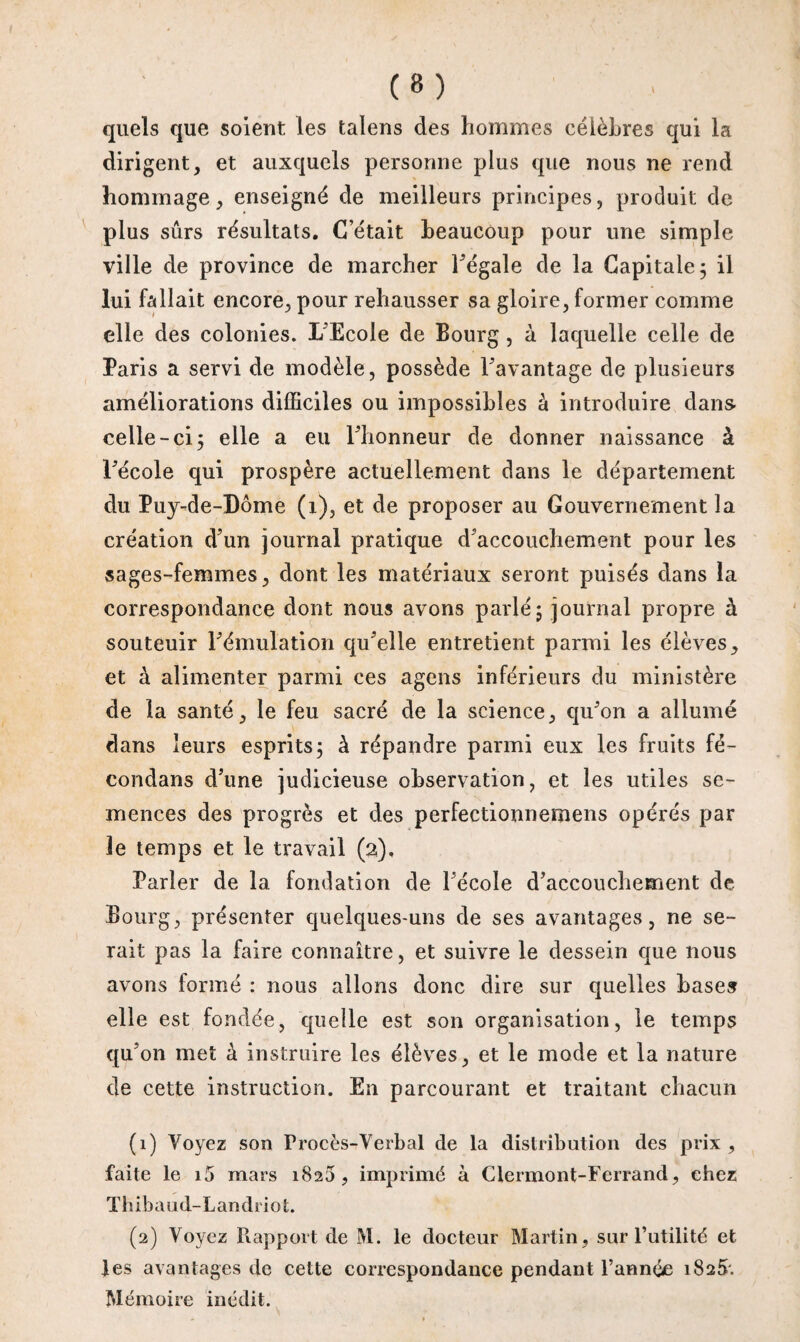 quels que soient les talens des hommes célèbres qui la dirigent, et auxquels personne plus que nous ne rend hommage, enseigné de meilleurs principes, produit de plus sûrs résultats. C’était beaucoup pour une simple ville de province de marcher l’égale de la Capitale ; il lui fallait encore, pour rehausser sa gloire, former comme elle des colonies. L’Ecole de Bourg, à laquelle celle de Paris a servi de modèle, possède davantage de plusieurs améliorations difficiles ou impossibles à introduire dans celle-ci 5 elle a eu l’honneur de donner naissance à Fécole qui prospère actuellement dans le département du Puy-de-Dôme (1), et de proposer au Gouvernement la création d’un journal pratique d’accouchement pour les sages-femmes, dont les matériaux seront puisés dans la correspondance dont nous avons parlé; journal propre à souteuir l’émulation qu’elle entretient parmi les élèves, et à alimenter parmi ces agens inférieurs du ministère de la santé, le feu sacré de la science, qu’on a allumé dans leurs esprits; à répandre parmi eux les fruits fé¬ condai! s d’une judicieuse observation, et les utiles se¬ mences des progrès et des perfectionnemens opérés par Je temps et le travail (2), Parler de la fondation de l’école d’accouchement de Bourg, présenter quelques-uns de ses avantages, ne se¬ rait pas la faire connaître, et suivre le dessein que nous avons formé : nous allons donc dire sur quelles bases elle est fondée, quelle est son organisation, le temps qu’on met à instruire les élèves, et le mode et la nature de cette instruction. En parcourant et traitant chacun (1) Voyez son Procès-Verbal de la distribution des prix , faite le i5 mars 1825, imprimé à Clermont-Ferrand, chez Thibaud-Landriot (2) Voyez Rapport de M. le docteur Martin, sur l’utilité et les avantages de cette correspondance pendant l’année 1825. Mémoire inédit.