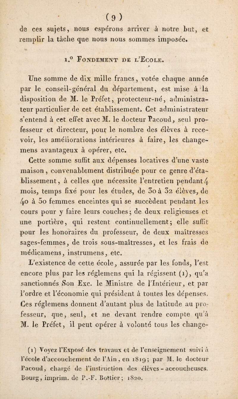 de ces sujets, nous espérons arriver à notre but, et remplir la tâche que nous nous sommes imposée. i.° Fondement de l'Ecole. ' Une somme de dix mille francs, votée chaque année par le conseil-général du département, est mise à la disposition de M. le Préfet, protecteur-né, administra¬ teur particulier de cet établissement. Cet administrateur s'entend à cet effet avec M. le docteur Pacoud, seul pro¬ fesseur et directeur, pour le nombre des élèves à rece¬ voir, les améliorations intérieures à faire, les change- mens avantageux à opérer, etc. Cette somme suffit aux dépenses locatives d'une vaste maison, convenablement distribuée pour ce genre d'éta¬ blissement, à celles que nécessite l’entretien pendant 4 mois, temps fixé pour les études, de 3oà 32 élèves, de 4o à 5o femmes enceintes qui se succèdent pendant les cours pour y faire leurs couches; de deux religieuses et une portière, qui restent continuellement; elle suffit pour les honoraires du professeur, de deux maîtresses sages-femmes, de trois sous-maîtresses, et les frais de médicamens, instrumens, etc. L'existence de cette école, assurée par les fonds, l'est encore plus par les régîemens qui la régissent (i), qu'a sanctionnés Son Exc. le Ministre de 1 Intérieur, et par l'ordre et l’économie qui président â toutes les dépenses. Ces régîemens donnent d’autant plus de latitude au pro¬ fesseur, que, seul, et ne devant rendre compte qu'à M. le Préfet, il peut opérer à volonté tous les change- (i) Voyez l’Exposé des travaux et de renseignement suivi à l’école d’accouchement de l’Ain, en 1819; par M. le docteur Pacoud, chargé de l’instruction des élèves - accoucheuses., Bourg, imprim. de P.-F. Bottier; 1820.