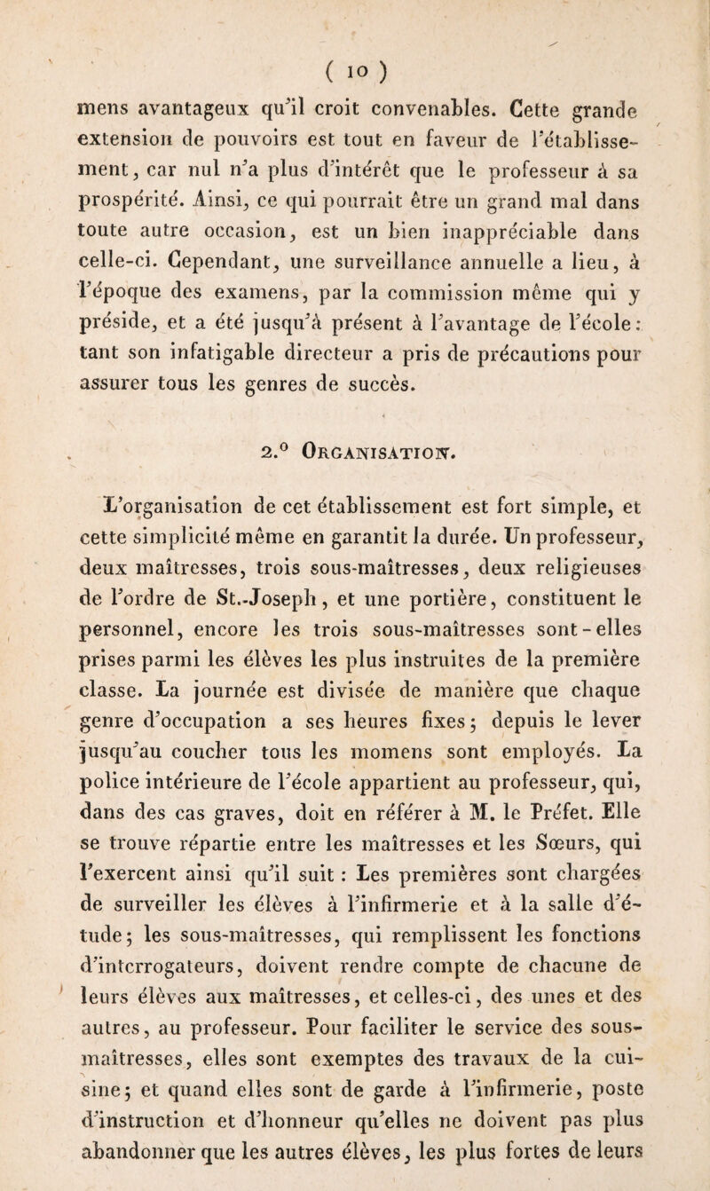 ( ) mens avantageux qu’il croit convenables. Cette grande extension de pouvoirs est tout en faveur de rétablisse¬ ment, car nul n'a plus d'intérêt que le professeur à sa prospérité. Ainsi, ce qui pourrait être un grand mal dans toute autre occasion, est un bien inappréciable dans celle-ci. Cependant, une surveillance annuelle a lieu, à l'époque des examens, par la commission même qui y préside, et a été jusqu'à présent à l'avantage de l'école: tant son infatigable directeur a pris de précautions pour assurer tous les genres de succès. 2.0 Organisation. L’organisation de cet établissement est fort simple, et cette simplicité même en garantit la durée. Un professeur, deux maîtresses, trois sous-maîtresses, deux religieuses de l'ordre de St.-Joseph, et une portière, constituent le personnel, encore les trois sous-maîtresses sont-elles prises parmi les élèves les plus instruites de la première classe. La journée est divisée de manière que chaque genre d'occupation a ses heures fixes ; depuis le lever jusqu'au coucher tous les momens sont employés. La police intérieure de l'école appartient au professeur, qui, dans des cas graves, doit en référer à M. le Préfet. Elle se trouve répartie entre les maîtresses et les Sœurs, qui l'exercent ainsi qu'il suit : Les premières sont chargées de surveiller les élèves à l'infirmerie et â la salle d'é¬ tude; les sous-maîtresses, qui remplissent les fonctions d'interrogateurs, doivent rendre compte de chacune de leurs élèves aux maîtresses, et celles-ci, des unes et des autres, au professeur. Pour faciliter le service des sous- maîtresses, elles sont exemptes des travaux de la cui¬ sine; et quand elles sont de garde à l'infirmerie, poste d'instruction et d'honneur qu'elles 11e doivent pas plus abandonner que les autres élèves, les plus fortes de leurs