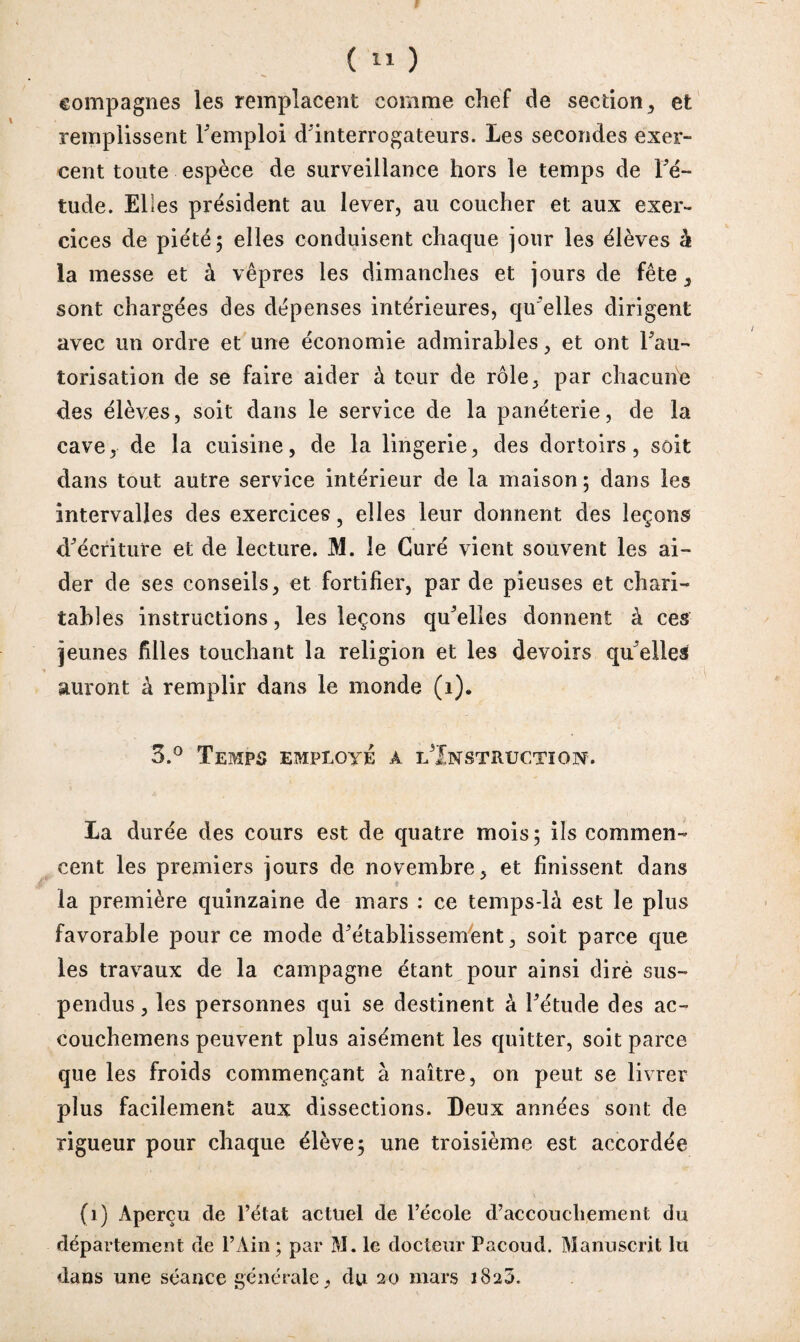 (  ) compagnes les remplacent comme chef de section, et remplissent remploi d'interrogateurs. Les secondes exer¬ cent toute espèce de surveillance hors le temps de Fé- tude. Elles président au lever, au coucher et aux exer¬ cices de piété; elles conduisent chaque jour les élèves à la messe et à vêpres les dimanches et jours de fête , sont chargées des dépenses intérieures, qu'elles dirigent avec un ordre et une économie admirables, et ont l'au¬ torisation de se faire aider à tour de rôle, par chacune des élèves, soit dans le service de la panéterie, de la cave, de la cuisine, de la lingerie, des dortoirs, soit dans tout autre service intérieur de la maison ; dans les intervalles des exercices, elles leur donnent des leçons d'écriture et de lecture. M. le Curé vient souvent les ai¬ der de ses conseils, et fortifier, par de pieuses et chari¬ tables instructions, les leçons qu'elles donnent à ces jeunes filles touchant la religion et les devoirs qu'elles auront à remplir dans le monde (1). 3.° Temps employé a ^Instruction-, La durée des cours est de quatre mois; ils commen¬ cent les premiers jours de novembre, et finissent dans la première quinzaine de mars : ce temps-là est le plus favorable pour ce mode d'établissement, soit parce que les travaux de la campagne étant pour ainsi dirè sus¬ pendus , les personnes qui se destinent à l'étude des ac- eouchemens peuvent plus aisément les quitter, soit parce que les froids commençant à naître, on peut se livrer plus facilement aux dissections. Deux années sont de rigueur pour chaque élève; une troisième est accordée (1) Aperçu de l’état actuel de l’école d’accouchement du département de l’Ain ; par M. le docteur Pacoud. Manuscrit lu dans une séance générale, du 20 mars 1820.