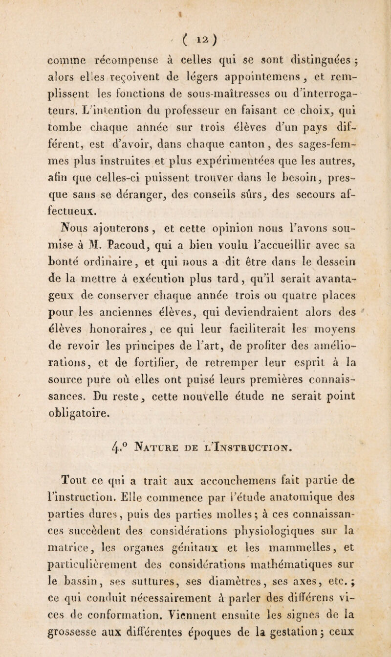 comme récompense à celles qui se sont distinguées ; alors elles reçoivent de légers appointemens , et rem¬ plissent les fonctions de sous-maîtresses ou d’interroga¬ teurs. L’intention du professeur en faisant ce choix., qui tombe chaque année sur trois élèves d’un pays dif¬ férent, est d’avoir, dans chaque canton, des sages-fem¬ mes plus instruites et plus expérimentées que les autres, afin que celles-ci puissent trouver dans le besoin, pres¬ que sans se déranger, des conseils surs, des secours af¬ fectueux. Nous ajouterons , et cette opinion nous Lavons sou¬ mise à M. Pacoud, qui a bien voulu Taccueillir avec sa bonté ordinaire, et qui nous a dit être dans le dessein de la mettre à exécution plus tard, qu’il serait avanta¬ geux de conserver chaque année trois ou quatre places pour les anciennes élèves, qui deviendraient alors des élèves honoraires, ce qui leur faciliterait les moyens de revoir les principes de l’art, de profiter des amélio¬ rations, et de fortifier, de retremper leur esprit à la source pure où elles ont puisé leurs premières connais¬ sances. Bu reste, cette nouvelle étude ne serait point obligatoire. 4<° Nature de l'Instruction. Tout ce qui a trait aux accouchemens fait partie de l’instruction. Elle commence par Létude anatomique des parties dures, puis des parties molles; à ces connaissan¬ ces succèdent des considérations physiologiques sur la matrice, les organes génitaux et les mammelles, et particulièrement des considérations mathématiques sur le bassin, ses suttures, ses diamètres, ses axes, etc.; ce qui conduit nécessairement à parler des difTérens vi¬ ces de conformation. Tiennent ensuite les signes de la grossesse aux différentes époques de la gestation; ceux