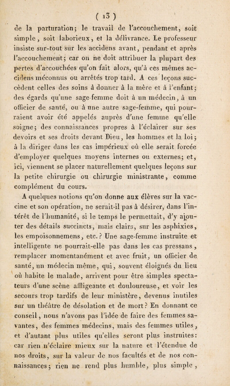 ( *3 ) de la parturation ; le travail de l'accouchement, soit simple j soit laborieux, et la délivrance. Le professeur insiste sur-tout sur les accidens avant, pendant et après l'accouchement; car on ne doit attribuer la plupart des pertes d’accouchées qu'on fait alors, qu'à ces mêmes ac¬ cidens méconnus ou arrêtés trop tard. A ces leçons suc¬ cèdent celles des soins à donner à la mère et à l'enfant; des égards qu'une sage femme doit à un médecin, à un officier de santé, ou à une autre sage-femme, qui pour¬ raient avoir été appelés auprès d'une femme qu'elle soigne; des connaissances propres à l'éclairer sur ses devoirs et ses droits devant Dieu, les hommes et la loi; à la diriger dans les cas impérieux où elle serait forcée d'employer quelques moyens internes ou externes; et, ici, viennent se placer naturellement quelques leçons sur îa petite chirurgie ou chirurgie ministrante, comme complément du cours, A quelques notions qu'on donne aux élèves sur la vac¬ cine et son opération, ne serait-il pas à désirer, dans l’in¬ térêt de l'humanité, si le temps le permettait, d'y ajou¬ ter des détails succincts, mais clairs, sur les asphixies, les empoisonnemens, etc.? Une sage-femme instruite et intelligente ne pourrait-elle pas dans les cas pressans , remplacer momentanément et avec fruit, un officier de santé, un médecin même, qui, souvent éloignés du lieu où habite le malade, arrivent pour être simples specta¬ teurs d’une scène affligeante et douloureuse, et voir les secours trop tardifs de leur ministère, devenus inutiles sur un théâtre de désolation et de mort ? En donnant ce conseil, nous n’avons pas l'idée de faire des femmes sa¬ vantes, des femmes médecins, mais des femmes utiles, et d'autant plus utiles qu'elles seront plus instruites: car rien n'éclaire mieux sur la nature et l'étendue de nos droits, sur la valeur de nos facultés et de nos con¬ naissances; rien ne rend plus humble, plus simple,