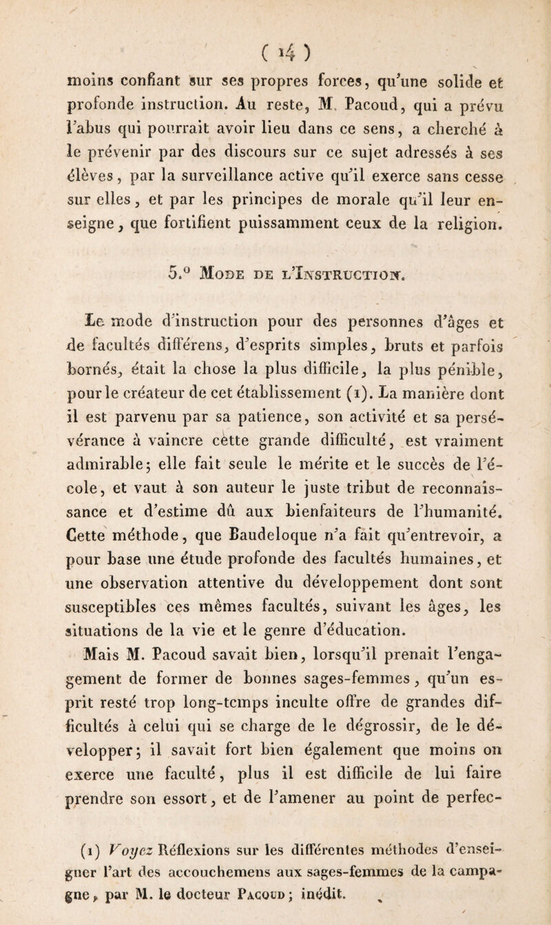 ( 4 ) moins confiant sur ses propres forces, qu’une solide et profonde instruction. Au reste, M Pacoud, qui a prévu 1 abus qui pourrait avoir lieu dans ce sens, a cherché à le prévenir par des discours sur ce sujet adressés à ses élèves, par la surveillance active qu’il exerce sans cesse sur elles, et par les principes de morale qu’il leur en¬ seigne , que fortifient puissamment ceux de la religion. 5.° Mode de l’Instruction Le mode d’instruction pour des personnes d’âges et de facultés diffe'rens, d’esprits simples, bruts et parfois bornés, était la chose la plus difficile, la plus pénible, pour le créateur de cet établissement (i). La manière dont il est parvenu par sa patience, son activité et sa persé¬ vérance à vaincre cètte grande difficulté, est vraiment admirable; elle fait seule le mérite et le succès de l’é¬ cole, et vaut à son auteur le juste tribut de reconnais¬ sance et d’estime dû aux bienfaiteurs de l’humanité. Cette méthode, que Baudeloque n’a fait qu’entrevoir, a pour base une étude profonde des facultés humaines, et une observation attentive du développement dont sont susceptibles ces mêmes facultés, suivant les âges, les situations de la vie et le genre d’éducation. Mais M. Pacoud savait bien, lorsqu’il prenait l’enga¬ gement de former de bonnes sages-femmes, qu’un es¬ prit resté trop long-temps inculte offre de grandes dif¬ ficultés à celui qui se charge de le dégrossir, de le dé¬ velopper; il savait fort bien également que moins on exerce une faculté, plus il est difficile de lui faire prendre son essort, et de l’amener au point de perfec- (i) Voyez Réflexions sur les différentes méthodes d’ensei¬ gner l’art des accouchemens aux sages-femmes de la campa¬ gne, par M. le docteur Pacoud; inédit.