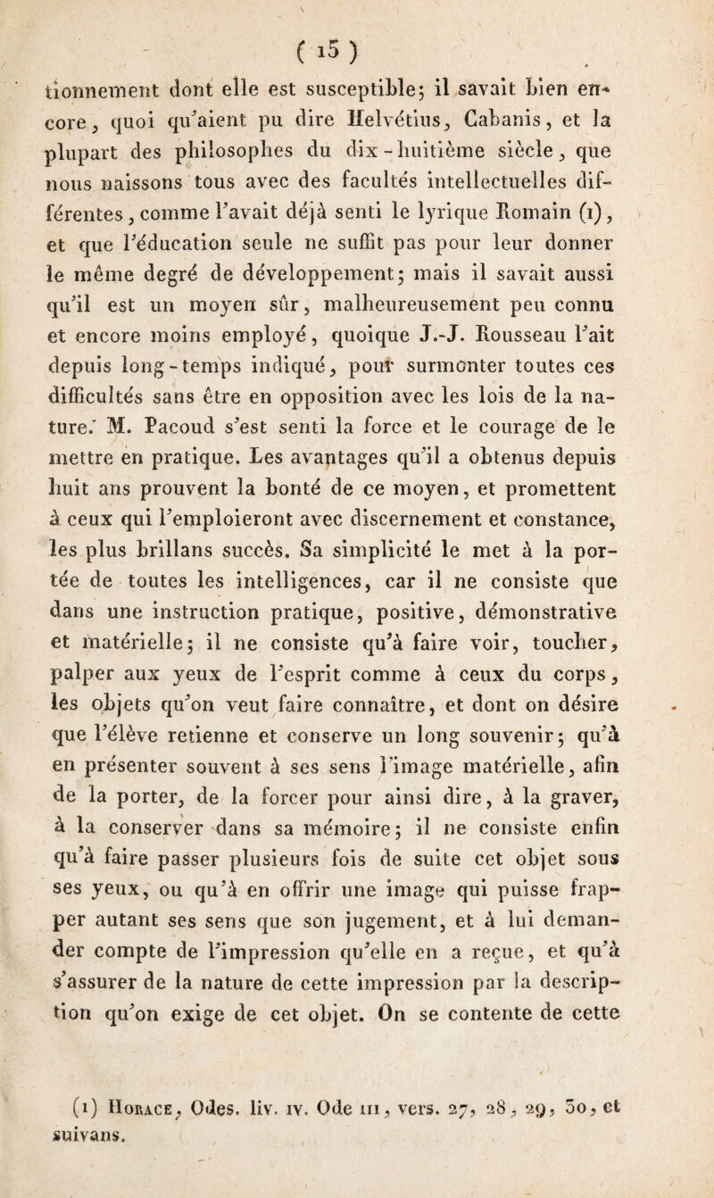 bonnement dont elle est susceptible; il savait bien en* core , quoi qu'aient pu dire Helvétius ^ Cabanis, et la plupart des philosophes du dix-huitième siècle, que nous naissons tous avec des faculte's intellectuelles dif¬ ferentes, comme l’avait déjà senti le lyrique Romain (i), et que l'éducation seule ne suffit pas pour leur donner le même degré de développement; mais il savait aussi qu'il est un moyen sûr, malheureusement peu connu et encore moins employé, quoique J.-J. Rousseau l'ait depuis long-temps indiqué, pour surmonter toutes ces difficultés sans être en opposition avec les lois de la na¬ ture/ M. Facoud s'est senti la force et le courage de le mettre en pratique. Les avantages qu'il a obtenus depuis huit ans prouvent la bonté de ce moyen, et promettent à ceux qui l'emploieront avec discernement et constance, les plus brillans succès. Sa simplicité le met à la por¬ tée de toutes les intelligences, car il ne consiste que dans une instruction pratique, positive, démonstrative et matérielle; il ne consiste qu'à faire voir, toucher, palper aux yeux de l'esprit comme à ceux du corps, les objets qu'on veut faire connaître, et dont on désire que l'élève retienne et conserve un long souvenir; qu'à en présenter souvent à ses sens l image matérielle, afin de la porter, de la forcer pour ainsi dire, à la graver, à la conserver dans sa mémoire; il ne consiste enfin qu'à faire passer plusieurs fois de suite cet objet sous ses yeux, ou qu'à en offrir une image qui puisse frap¬ per autant ses sens que son jugement, et à lui deman¬ der compte de l'impression qu'elle en a reçue, et qu'à s'assurer de la nature de cette impression par la descrip¬ tion qu'on exige de cet objet. On se contente de cette » (0 Horace, Odes, liv. iv. Ode ni, vers. 27, 28, 29, 5o, et suivans.