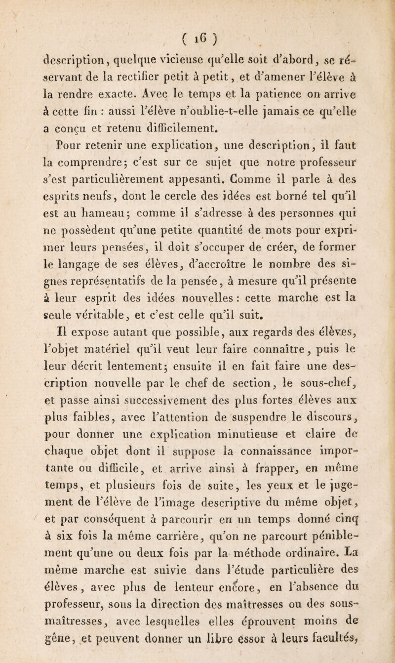 ( 16 ) description, quelque vicieuse qu'elle soit d'abord, se ré¬ servant de la rectifier petit à petit, et d'amener l’élève à la rendre exacte. Avec le temps et la patience on arrive à cette fin : aussi l'élève n'oublie-t-elle jamais ce qu'elle a conçu et retenu difficilement. Pour retenir une explication, une description, il faut la comprendre5 c'est sur ce sujet que notre professeur s'est particulièrement appesanti. Comme il parle à des esprits neufs, dont le cercle des idées est borné tel qu'il est au hameau 5 comme il s'adresse à des personnes qui ne possèdent qu'une petite quantité de mots pour expri¬ mer leurs pensées, il doit s'occuper de créer, de former le langage de ses élèves, d'accroître le nombre des si¬ gnes représentatifs de la pensée, à mesure qu'il présente à leur esprit des idées nouvelles : cette marche est la seule véritable, et c'est celle qu'il suit. Il expose autant que possible, aux regards des élèves, l'objet matériel qu'il veut leur faire connaître, puis le leur décrit lentement; ensuite il en fait faire une des¬ cription nouvelle par le chef de section, le sous-chef, et passe ainsi successivement des plus fortes élèves aux plus faibles, avec l'attention de suspendre le discours, pour donner une explication minutieuse et claire de chaque objet dont il suppose la connaissance impor¬ tante ou difficile, et arrive ainsi à frapper, en même temps, et plusieurs fois de suite, les yeux et le juge¬ ment de l'élève de l'image descriptive du même objet, et par conséquent à parcourir en un temps donné cinq à six fois la même carrière, qu'on ne parcourt pénible¬ ment qu'une ou deux Ibis par la méthode ordinaire. La même marche est suivie dans l'étude particulière des élèves, avec plus de lenteur encore, en l'absence du professeur, sous la direction des maîtresses ou des sous- maîtresses, avec lesquelles elles éprouvent moins de gêne, et peuvent donner un libre essor à leurs facultés,