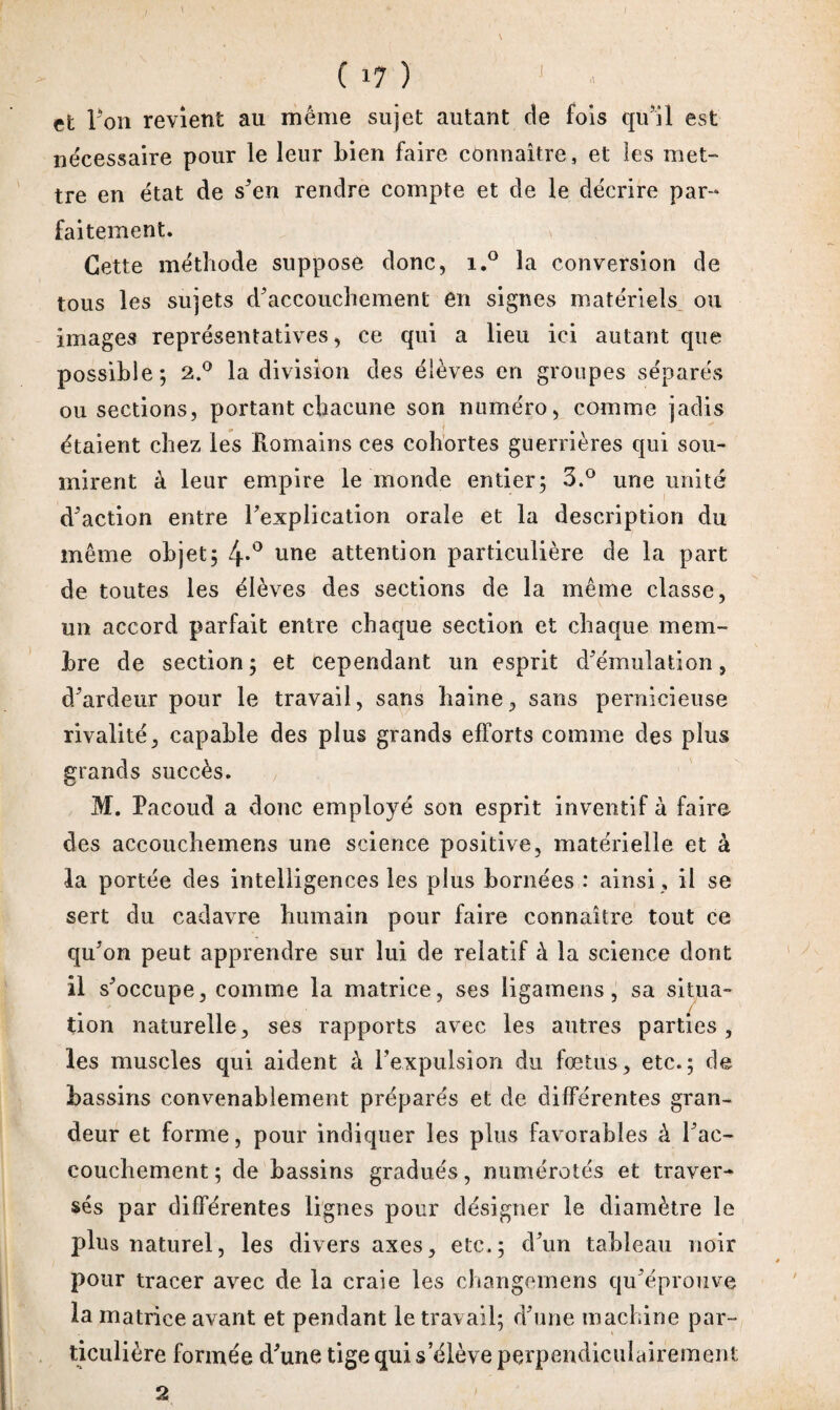 ( 1? ) J et Ton revient au même sujet autant de fois qu’il est necessaire pour le leur bien faire connaître, et les met¬ tre en état de s’en rendre compte et de le décrire par¬ faitement. N Cette méthode suppose donc, i.° la conversion de tous les sujets d’accouchement en signes matériels ou images représentatives, ce qui a lieu ici autant que possible; 2.° la division des élèves en groupes séparés ou sections, portant chacune son numéro, comme jadis étaient chez les Romains ces cohortes guerrières qui sou¬ mirent à leur empire le monde entier; 3.° une unité d’action entre l’explication orale et la description du même objet; 4*° une attention particulière de la part de toutes les élèves des sections de la même classe, un accord parfait entre chaque section et chaque mem¬ bre de section; et cependant un esprit d’émulation, d’ardeur pour le travail, sans haine, sans pernicieuse rivalité, capable des plus grands efforts comme des plus grands succès. M. Pacoud a donc employé son esprit inventif à faire des accouchemens une science positive, matérielle et à la portée des intelligences les plus bornées : ainsi, il se sert du cadavre humain pour faire connaître tout ce qu’on peut apprendre sur lui de relatif à la science dont il s’occupe, comme la matrice, ses ligamens, sa situa¬ tion naturelle, ses rapports avec les autres parties, les muscles qui aident à l’expulsion du fœtus, etc.; de bassins convenablement préparés et de différentes gran¬ deur et forme, pour indiquer les plus favorables à l’ac¬ couchement ; de bassins gradués, numérotés et traver¬ sés par différentes lignes pour désigner le diamètre le plus naturel, les divers axes, etc.; d’un tableau noir pour tracer avec de la craie les changemens qu’éprouve la matrice avant et pendant le travail; d’une machine par¬ ticulière formée d’une tige qui s’élève perpendiculairement