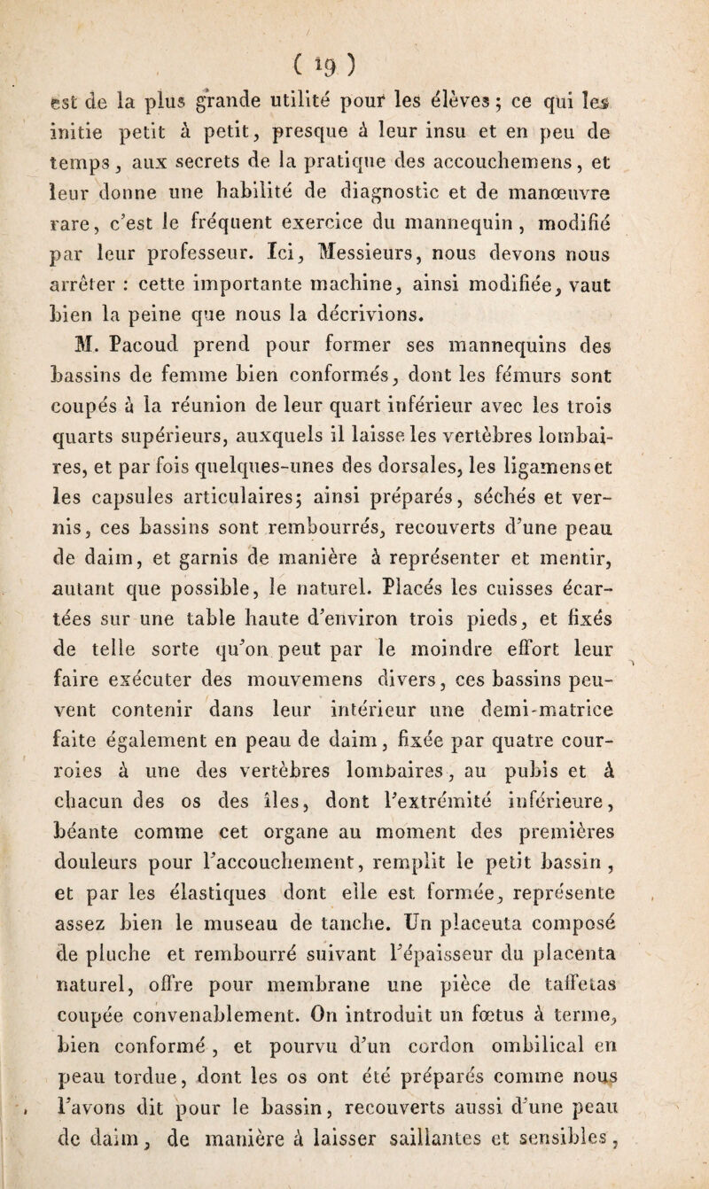 / ( i9 ) est cle la plus grande utilité pour les élèves ; ce qui les initie petit à petit, presque à leur insu et en peu de temps , aux secrets de la pratique des accouchemens, et leur donne une habilité de diagnostic et de manœuvre rare, c’est le fréquent exercice du mannequin, modifié par leur professeur. Ici, Messieurs, nous devons nous arrêter : cette importante machine, ainsi modifiée, vaut bien la peine que nous la décrivions. M. Pacoud prend pour former ses mannequins des bassins de femme bien conformés, dont les fémurs sont coupés à la réunion de leur quart inférieur avec les trois quarts supérieurs, auxquels il laisse les vertèbres lombai¬ res, et par fois quelques-unes des dorsales, les ligamenset les capsules articulaires; ainsi préparés, séchés et ver¬ nis, ces bassins sont rembourrés, recouverts d’une peau de daim, et garnis de manière à représenter et mentir, autant que possible, le naturel. Placés les cuisses écar¬ tées sur une table haute d’environ trois pieds, et fixés de telle sorte qu’on peut par le moindre effort leur faire exécuter des mouvemens divers, ces bassins peu¬ vent contenir dans leur intérieur une demi-matrice faite également en peau de daim, fixée par quatre cour¬ roies à une des vertèbres lombaires, au pubis et à chacun des os des îles, dont l’extrémité inférieure, béante comme cet organe au moment des premières douleurs pour Paccouchement, remplit le petit bassin, et par les élastiques dont elle est formée, représente assez bien le museau de tanche. Un placeuta composé de pluche et rembourré suivant l’épaisseur du placenta naturel, offre pour membrane une pièce de taffetas coupée convenablement. On introduit un fœtus à terme, bien conformé, et pourvu d’un cordon ombilical en peau tordue, dont les os ont été préparés comme nous * l’avons dit pour le bassin, recouverts aussi d’une peau de daim, de manière à laisser saillantes et sensibles,