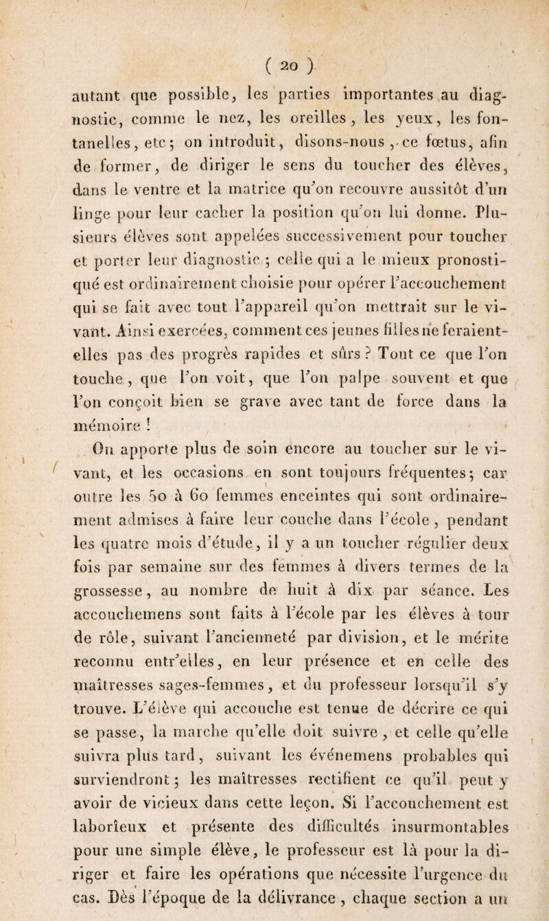 ) ( 20 ) autant que possible, les parties importantes au diag¬ nostic, comme le nez, les oreilles, les yeux, les fon¬ tanelles, etc; on introduit, disons-nous , ce fœtus, afin de former, de diriger le sens du toucher des élèves, dans le ventre et la matrice qu'on recouvre aussitôt d’un linge pour leur cacher la position qu’on lui donne. Plu¬ sieurs élèves sont appelées successivement pour toucher et porter leur diagnostic ; celle qui a le mieux pronosti¬ qué est ordinairement choisie pour opérer l'accouchement qui se fait avec tout l'appareil qu'on mettrait sur le vi¬ vant. Ainsi exercées, comment ces jeunes filles ne feraient- elles pas des progrès rapides et sûrs? Tout ce que l'on touche, que l'on voit, que l'on palpe souvent et que l'on conçoit bien se grave avec tant de force dans la mémoire ! On apporte plus de soin encore au toucher sur le vi¬ vant, et les occasions en sont toujours fréquentes; car outre les 5o à 60 femmes enceintes qui sont ordinaire¬ ment admises à faire leur couche dans l'école , pendant les quatre mois d'étude, il y a un toucher régulier deux fois par semaine sur des femmes à divers termes de la grossesse, au nombre de huit à dix par séance. Les accoiichemens sont faits à l'école par les élèves à tour de rôle, suivant l'ancienneté par division, et le mérite reconnu entr'eiles, en leur présence et en celle des maîtresses sages-femmes, et du professeur lorsqu'il s'y trouve. L'élève qui accouche est tenue de décrire ce qui se passe, la marche qu’elle doit suivre, et celle qu'elle suivra plus tard, suivant les événemens probables qui surviendront ; les maîtresses rectifient ce qu’il peut y avoir de vicieux dans cette leçon. Si l'accouchement est laborieux et présente des difficultés insurmontables pour une simple élève, le professeur est là pour la di¬ riger et faire les opérations que nécessite l’urgence du cas. Dès l'époque de la délivrance , chaque section a un