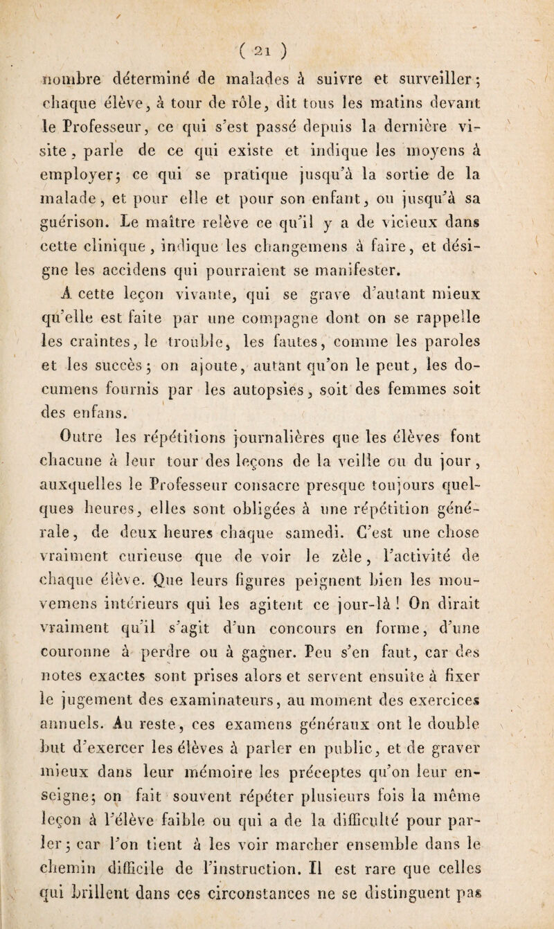 nombre déterminé de malades à suivre et surveiller ; chaque élève, à tour de rôle, dit tous les matins devant le Professeur, ce qui s’est passé depuis la dernière vi¬ site , parle de ce qui existe et indique les moyens à employer; ce qui se pratique jusqu’à la sortie de la malade, et pour elle et pour son enfant, ou jusqu’à sa guérison. Le maître relève ce qu’il y a de vicieux dans cette clinique, indique les changemens à faire, et dési¬ gne les aceidens qui pourraient se manifester. À cette leçon vivante, qui se grave d’autant mieux qu’elle est faite par une compagne dont on se rappelle les craintes, le trouble, les fautes, comme les paroles et les succès; on ajoute, autant qu’on le peut, les do- cumens fournis par les autopsies, soit des femmes soit des en fans. Outre les répétitions journalières que les élèves font chacune à leur tour des leçons de la veille ou du jour , auxquelles îe Professeur consacre presque toujours quel¬ ques heures, elles sont obligées à une répétition géné¬ rale, de deux heures chaque samedi. C’est une chose vraiment curieuse que de voir le zèle, l’activité de chaque élève. Que leurs ligures peignent bien les raou- vemens intérieurs qui les agitent ce jour-là ! On dirait vraiment qu il s’agit d’un concours en forme, d’une couronne à perdre ou à gagner. Peu s’en faut, car des notes exactes sont prises alors et servent ensuite à fixer le jugement des examinateurs, au moment des exercices annuels. Au reste, ces examens généraux ont le double but d’exercer les élèves à parler en public, et de graver mieux dans leur mémoire les préceptes qu’on leur en¬ seigne; on fait souvent répéter plusieurs fois la même leçon à l’élève faible ou qui a de la difficulté pour par¬ ler; car l’on tient à les voir marcher ensemble dans le chemin difficile de l’instruction. Il est rare que celles qui brillent dans ces circonstances ne se distinguent pas