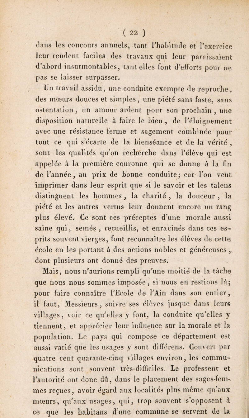 dans les concours annuels, tant l'habitude et l’exercice leur rendent faciles des travaux qui leur paraissaient d’abord insurmontables, tant elles font d’efforts pour ne pas se laisser surpasser. Un travail assidu, une conduite exempte de reproche, des mœurs douces et simples, une piété sans faste, sans ostentation, un amour ardent pour son prochain, une disposition naturelle à faire le bien , de l’éloignement avec une résistance ferme et sagement combinée pour tout ce qui s’écarte de la bienséance et de la vérité , sont les qualités qu’on recherche dans l’élève qui est appelée à la première couronne qui se donne à la fin de l’année, au prix de bonne conduite; car l’on veut imprimer dans leur esprit que si le savoir et les taîens distinguent les hommes, la charité , la douceur , la piété et les autres vertus leur donnent encore un rang plus élevé. Ce sont ces préceptes d’une morale aussi saine qui, semés , recueillis, et enracinés dans ces es¬ prits souvent vierges, font reconnaître les élèves de cette école en les portant à des actions nobles et généreuses , dont plusieurs ont donné des preuves. Mais, nous n’aurions rempli qu’une moitié de la tache que nous nous sommes imposée, si nous en restions là; pour faire connaître l’Ecole de l’Ain dans son entier, il faut, Messieurs, suivre ses élèves jusque dans leurs villages, voir ce qu’elles y font, la conduite qu’elles y tiennent, et apprécier leur influence sur la morale et la population. Le pays qui compose ce département est aussi varié que les usages y sont différens. Couvert par quatre cent quarante-cinq villages environ, les commu¬ nications sont souvent très-difficiles. Le professeur et l’autorité ont donc dû, dans le placement des sages-fem¬ mes reçues, avoir égard aux localités plus même qu’aux mœurs, qu’aux usages, qui, trop souvent s’opposent à ce que les habitans d’une commune se servent de la