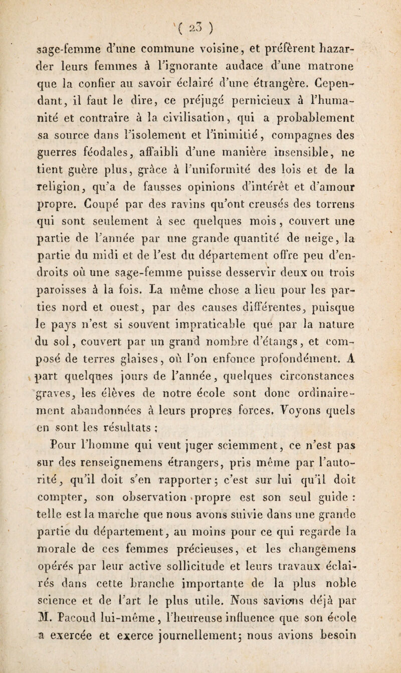 sage-femme d’une commune voisine, et, préfèrent hazar- der leurs femmes à l’ignorante audace d’une matrone que la confier au savoir éclairé d’une étrangère. Cepen¬ dant, il faut îe dire, ce préjugé pernicieux à l’huma¬ nité et contraire à la civilisation, qui a probablement sa source dans l’isolement et l’inimitié, compagnes des guerres féodales, affaibli d’une manière insensible, ne tient guère plus, grâce à l’uniformité des lois et de la religion, qu’a de fausses opinions d’intérêt et d’amour propre. Coupé par des ravins qu’ont creusés des torrens qui sont seulement à sec quelques mois , couvert une partie de l’année par une grande quantité de neige, la partie du midi et de l’est du département offre peu d’en¬ droits où une sage-femme puisse desservir deux ou trois paroisses à la fois. La même chose a lieu pour les par¬ ties nord et ouest, par des causes différentes, puisque îe pays n’est si souvent impraticable que par la nature du sol, couvert par un grand nombre d’étangs, et com¬ posé de terres glaises, où l’on enfonce profondément. A part quelques jours de l’année, quelques circonstances graves, les élèves de notre école sont donc ordinaire¬ ment abandonnées à leurs propres forces» Yoyons quels en sont les résultats ; Pour l’homme qui veut juger sciemment, ce n’est pas sur des renseignemens étrangers, pris même par l’auto¬ rité, qu’il doit s’en rapporter; c’est sur lui qu’il doit compter, son observation «. propre est son seul guide : telle est la marche que nous avons suivie dans une grande partie du département, au moins pour ce qui regarde la morale de ces femmes précieuses, et les changëmens opérés par leur active sollicitude et leurs travaux éclai¬ rés dans cette branche importante de la plus noble science et de l’art le plus utile. Nous savions déjà par M. Pacoud lui-même, l’heureuse influence que son école a exercée et exerce journellement; nous avions besoin