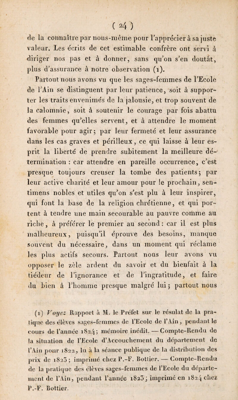 cle la connaître par nous-même pour l'apprécier à sa juste valeur. Les écrits de cet estimable confrère ont servi à diriger nos pas et à donner, sans qu'on s'en doutât, plus d'assurance à notre observation (1). Partout nous avons vu que les sages-femmes de l’Ecole de l'Ain se distinguent par leur patience, soit à suppor¬ ter les traits envenimés de la jalousie, et trop souvent de la calomnie, soit à soutenir le courage par fois abattu des femmes qu'elles servent, et à attendre le moment favorable pour agir; par leur fermeté et leur assurance dans les cas graves et périlleux, ce qui laisse à leur es¬ prit la liberté de prendre subitement la meilleure dé¬ termination ; car attendre en pareille occurrence, c'est presque toujours creuser la tombe des patients; par leur active charité et leur amour pour le prochain, sen- timens nobles et utiles qu'on s'est plu à leur inspirer, qui font la base de la religion chrétienne, et qui por¬ tent à tendre une main secourable au pauvre comme au riche, à préférer le premier au second; car il est plus malheureux, puisqu’il éprouve des besoins, manque souvent du nécessaire, dans un moment qui réclame les plus actifs secours. Partout nous leur avons vu opposer le zèle ardent du savoir et du bienlait à la tiédeur de l'ignorance et de l’ingratitude, et faire du bien à l'homme presque malgré lui ; partout nous (1) Voyez Rapport à M. le Préfet sur le résulat de la pra¬ tique des élèves sages-femmes de l’Ecole de l’Ain, pendant le cours de l’année 18.3/1; mémoire inédit.—Compte-Rendu de la situation de l’Ecole d’Accouchement du département de l’Ain pour 1822, lu â la séance publique de la distribution des prix de 1820; imprimé chez P.-F. Botlier.— Compte-Rendu de la pratique des élèves sages-femmes de l’Ecole du départe¬ ment de l’Ain, pendant l’année i8a3; imprimé en 1824 chez P.-F. Bottier.