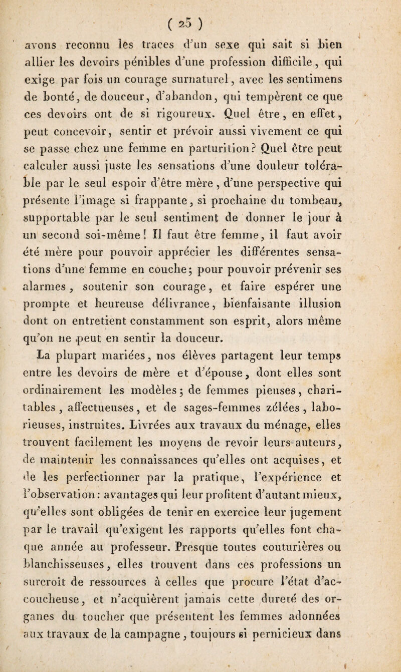 4 avons reconnu les traces d’un sexe qui sait si Lien allier les devoirs pénibles d’une profession difficile, qui exige par fois un courage surnaturel, avec les sentimens de bonté, de douceur, d’abandon, qui tempèrent ce que ces devoirs ont de si rigoureux. Quel être, en effet, peut concevoir, sentir et prévoir aussi vivement ce qui se passe chez une femme en parturition? Quel être peut calculer aussi juste les sensations d’une douleur toléra¬ ble par le seul espoir d’être mère , d’une perspective qui présente l image si frappante, si prochaine du tombeau, supportable par le seul sentiment de donner le jour à un second soi-même! Il faut être femme, il faut avoir été mère pour pouvoir apprécier les différentes sensa¬ tions d’une femme en couche; pour pouvoir prévenir ses alarmes, soutenir son courage, et faire espérer une prompte et heureuse délivrance, bienfaisante illusion dont on entretient constamment son esprit, alors même qu’on ne .peut en sentir la douceur. La plupart mariées, nos élèves partagent leur temps entre les devoirs de mère et d’épouse, dont elles sont ordinairement les modèles ; de femmes pieuses, chari¬ tables , affectueuses, et de sages-femmes zélées, labo¬ rieuses, instruites. Livrées aux travaux du ménage, elles trouvent facilement les moyens de revoir leurs auteurs, de maintenir les connaissances qu’elles ont acquises, et de les perfectionner par la pratique, l’expérience et l’observation: avantages qui leur profitent d’autant mieux, qu’elles sont obligées de tenir en exercice leur jugement par le travail qu’exigent les rapports qu’elles font cha¬ que année au professeur. Presque toutes couturières ou blanchisseuses, elles trouvent dans ces professions un surcroît de ressources à celles que procure l’état d’ac¬ coucheuse, et n’acquièrent jamais cette dureté des or¬ ganes du toucher que présentent les femmes adonnées aux travaux de la campagne , toujours si pernicieux dans ü