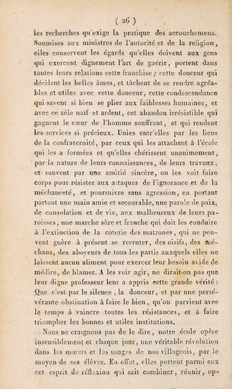 (*6) , , ies recherches qu'exige la pratique des accoiichemens. Soumises aux ministres de l'autorité et de la religion , elles conservent les égards qu'elles doivent aux gens qui exercent dignement Part de guérir, portent dans toutes leurs relations cette franchise ,* cette douceur qui décèlent les belles âmes, et tâchent de se rendre agréa¬ bles et utiles avec cette douceur, cette condescendance qui savent si bien se plier aux faiblesses humaines, et avec ce zèle naïf et ardent, cet abandon irrésistible qui gagnent le cœur de l'homme souffrant, et qui rendent les services si précieux. Unies entr'elles par les liens de la confraternité, par ceux qui les attachent à Pécole qui les a formées et qu'elles chérissent unanimement, par la nature de leurs connaissances, de leurs travaux, et souvent par une amitié sincère, on les voit faire corps pour résister aux attaques de l’ignorance et de la méchanceté, et poursuivre sans agression, en portant partout une main amie et secourabie, une parole de paix, de consolation et de vie, aux malheureux de leurs pa¬ roisses, une marche sûre et franche qui doit les conduire à l'extinction de la coterie des matrones, qui ne peu¬ vent guère à présent se recruter, des oisifs, des mé¬ dians, des aboyeurs de tous les partis auxquels elles ne laissent aucun aliment pour exercer leur besoin a\ide de médire, de blâmer. A les voir agir, ne dirait-on pas que leur digne professeur leur a appris eette grande vérité : Que c’est par le silence , la douceur, et par une persé¬ vérante obstination à faire le bien, qu’on parvient avec le temps à vaincre toutes les résistances, et à faire triompher les bonnes et utiles institutions. Nous ne craignons pas de le dire, notre école opère insensiblement et chaque jour, une véritable révolution dans les mœurs et les usages de nos villageois, par ie moyen de ses élèves. En effet, elles portent parmi eux cet esprit de réflexion qui sait combiner, réunir, op-