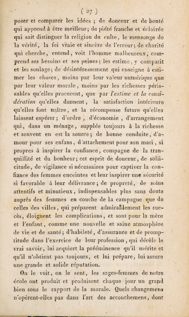 poser et comparer les idées ; de douceur et de bonté qui apprend à être meilleur5 de piété franche et éclairée qui sait distinguer la religion du culte, le mensonge de la vérité, la foi vraie et sincère de l'erreur ; de charité qui cherche, entend, voit l’homme malheureux, com¬ prend ses besoins et ses peines; les estime, y compatit et les soulage; de désintéressement qui enseigne à esti¬ mer les choses, moins par leur valeur numérique que par leur valeur morale , moins par les richesses péris¬ sables qu elles procurent, que par l’estime et la consi¬ dération qu’elles donnent, la satisfaction intérieure qu'elles font naître, et la récompense future qu'elles laissent espérer 5 d'ordre , d'économie , d'arrangement qui, dans un ménage, supplée toujours à la richesse et souvent en est la source 5 de bonne conduite, d’a¬ mour pour ses enfans, d attachement pour son mari, si propres à inspirer la confiance, compagne de la tran¬ quillité et du bonheur; cet esprit de, douceur, de solli¬ citude, de vigilance si nécessaires pour captiver la con¬ fiance des femmes enceintes et leur inspirer une sécurité si favorable à leur délivrance ; de propreté, de soins attentifs et minutieux, indispensables plus sans doute auprès des femmes en couche de la campagne que de celles des villes , qui préparent admirablement les suc¬ cès, éloignent les complications, et sont pour la mère et l'enfant, comme une nouvelle et saine atmosphère de vie et de santé; d'habileté, d'assurance et de promp¬ titude dans l'exercice de leur profession , qui décèle le vrai savoir, lui acquiert la prééminence qu'il mérite et qu'il n'obtient pas toujours, et lui prépare, lui assure une grande et solide réputation. On le voit, on le sent, les sages-femmes de notre école ont produit et produisent chaque jour un grapd bien sous le rapport de la morale. Quels changemens n’opèrent-elles pas dans l'art des accouchemens, dont