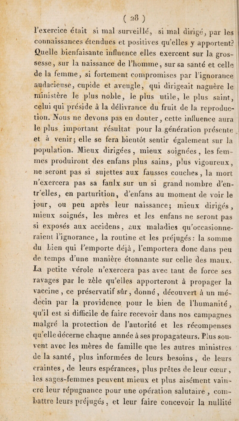 ( 23 ) \ * l’exercice était si mal surveillé, si mal dirigé, par les connaissances étendues et positives qu’elles y apportent? Quelle bienfaisante influence elles exercent sur la gros¬ sesse, sur la naissance de l’homme, sur sa santé et celle de la femme, si fortement compromises par l’ignorance audacieuse, cupide et aveugle, qui dirigeait naguère le ministère le plus noble, le plus utile, le plus saint, celui qui préside à la délivrance du fruit de la reproduc¬ tion. Nous ne devons pas en douter, cette influence aura le plus important résultat pour la génération présente et à venir; elle se fera bientôt sentir également sur la population. Mieux dirigées , mieux soignées , les fem ¬ mes produiront des enfans plus sains, plus vigoureux, ' ne seront pas si sujettes aux fausses couches, la mort n’exercera pas sa faulx sur un si grand nombre d’en- tr’elles, en parturition, d’enfans au moment de voir le jour, ou peu après leur naissance; mieux dirigés, mieux soignés, les mères et les enfans ne seront pas si exposés aux accidens, aux maladies qu’occasionne¬ raient l’ignorance, la routine et les préjugés: la somme du Lien qui l’emporte déjà, l’emportera donc dans peu de temps d’une manière étonnante sur celle des maux, la petite vérole n’exercera pas avec tant de force ses ravages par le zèle qu’elles apporteront à propager la vaccine , ce préservatif sûr, donné , découvert à un mé¬ decin par la providence pour le bien de rhumanité, qu’il est si difficile de faire recevoir dans nos campagnes malgré la protection de l’autorité et les récompenses qu elle décerne chaque année à ses propagateurs. Plus sou¬ vent avec les mères de famille que les autres ministres de la santé, plus informées de leurs besoins, de leurs craintes, de leurs espérances, plus prêtes de leur cœur , les sages-femmes peuvent mieux et plus aisément vain¬ cre leur répugnance pour une opération salutaire , com¬ battre leurs préjugés, et leur faire concevoir la nullité i 1