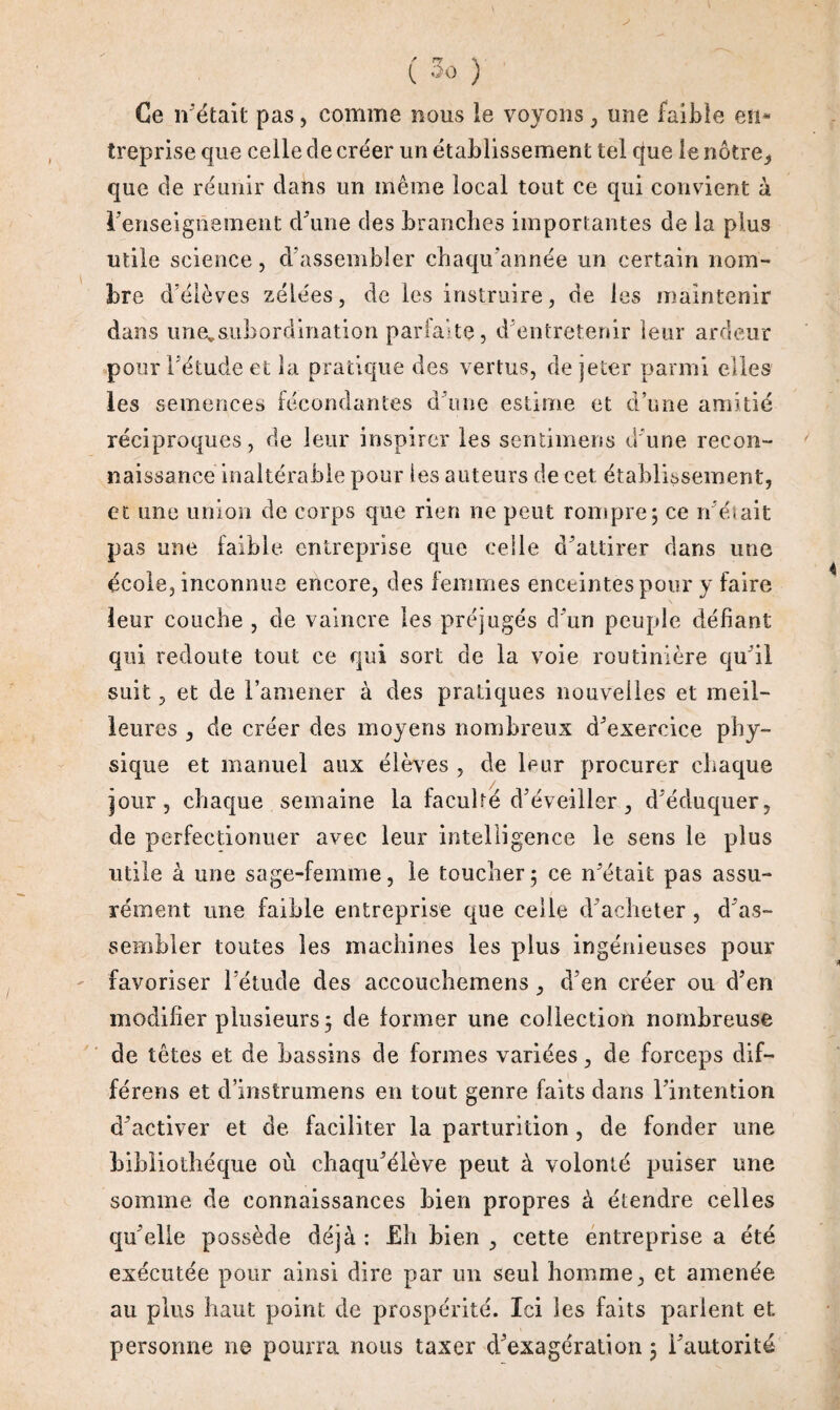 Ce n’était pas, comme bous le voyons, une faible en* treprise que celle cle créer un établissement tel que le nôtre, que de réunir dans un même local tout ce qui convient à renseignement d'une des branches importantes de la plus utile science, d’assembler chaqu'année un certain nom¬ bre d’élèves zélées, de les instruire, de les maintenir dans unevsubordination parfaite, d'entretenir leur ardeur pour l'étude et la pratique des vertus, de jeter parmi elles les semences fécondantes d’une estime et a une ixm réciproques, de leur inspirer les sentimens d’une recon¬ naissance inaltérable pour les auteurs de cet établissement, et une union de corps que rien ne peut rompre, ce n’était pas une faible, entreprise que celle d'attirer dans une école, inconnue encore, des femmes enceintes pour y faire leur couche , de vaincre les préjugés d'un peuple défiant qui redoute tout ce qui sort de la voie routinière qu'il suit, et de l’amener à des pratiques nouvelles et meil¬ leures , de créer des moyens nombreux d'exereice phy¬ sique et manuel aux élèves , de leur procurer chaque jour, chaque semaine la faculté d'éveiller, d'éduquer, de perfectionner avec leur intelligence le sens le plus utile à une sage-femme, le toucher5 ce n'était pas assu¬ rément une faible entreprise que celle d'acheter , d'as¬ sembler toutes les machines les plus ingénieuses pour favoriser l’étude des accouchemens, d’en créer ou d’en modifier plusieurs 5 de former une collection nombreuse de têtes et de bassins de formes variées, de forceps dif- férens et d’instrumens en tout genre faits dans l’intention d'activer et de faciliter la parturition , de fonder une bibliothèque où chaqu’élève peut à volonté puiser une somme de connaissances Lien propres à étendre celles qu'elle possède déjà : Eh bien , cette entreprise a été exécutée pour ainsi dire par un seul homme, et amenée au plus haut point de prospérité. Ici les faits parient et personne ne pourra nous taxer d’exagération ; l’autorité