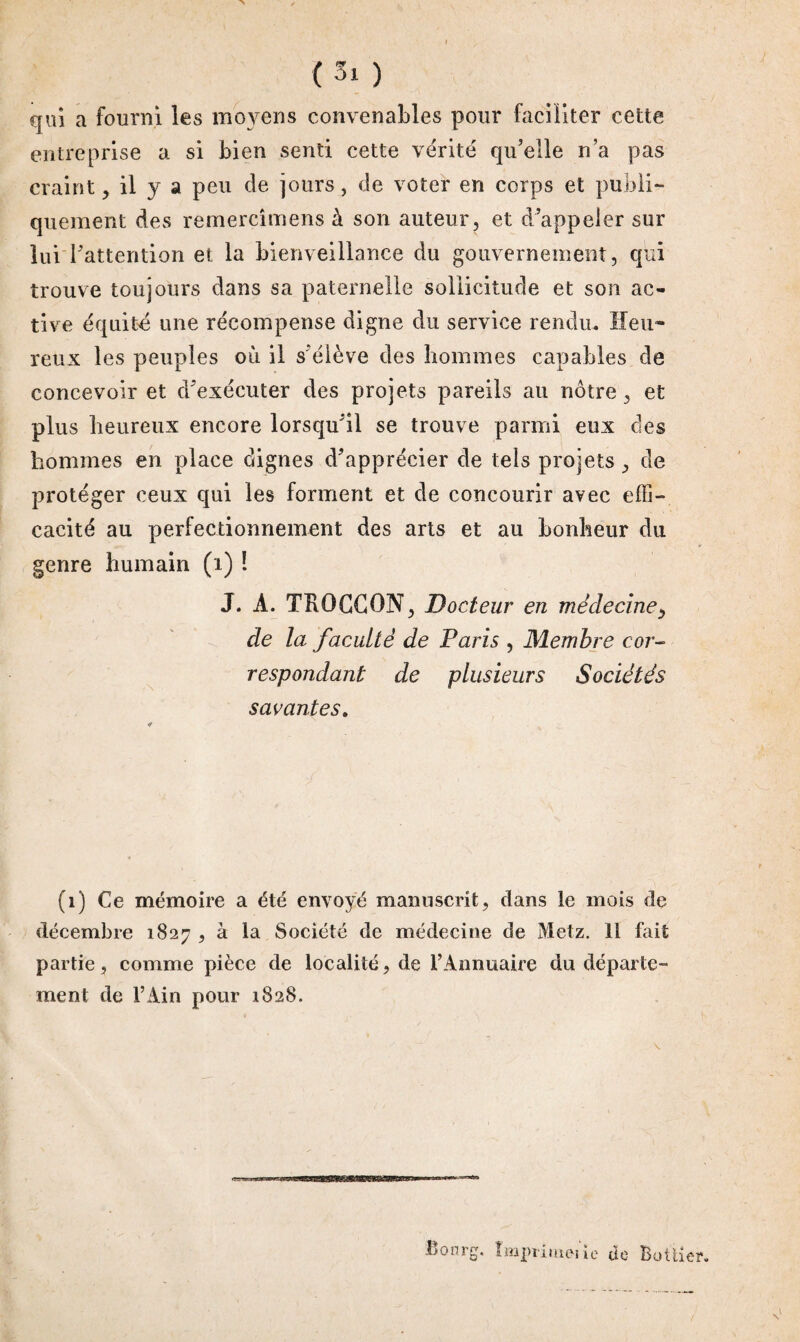 (3! ) qui a fourni les moyens convenables pour faciliter cette entreprise a si bien senti cette vérité qu’elle n’a pas craint, il y a peu de jours, de voter en corps et publi¬ quement des remercîmens à son auteur, et d appeler sur lui l'attention et la bienveillance du gouvernement, qui trouve toujours dans sa paternelle sollicitude et son ac¬ tive équité une récompense digne du service rendu. Heu¬ reux les peuples où il s'élève des hommes capables de concevoir et d'exécuter des projets pareils au nôtre, et plus heureux encore lorsqu'il se trouve parmi eux des hommes en place dignes d'apprécier de tels projets , de protéger ceux qui les forment et de concourir avec effi¬ cacité au perfectionnement des arts et au bonheur du genre humain (i) ! J. À. TR0CCGN, Docteur en médecine, de la faculté de Paris , Membre cor¬ respondant de plusieurs Sociétés savantes. (1) Ce mémoire a été envoyé manuscrit, dans le mois de décembre 1827 , à la Société de médecine de Metz. 11 fait partie, comme pièce de localité, de l’Annuaire du départe¬ ment de l’Ain pour 1828. Bourg. împiimsme de Bottier.