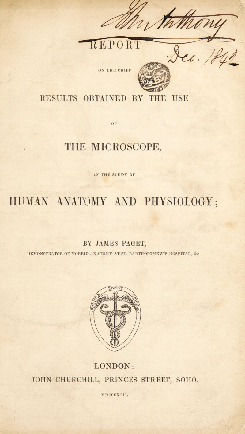 KESULTS OBTAINED BY THE USE or THE MICROSCOPE, IX THE STUDY OF HUMAN ANATOMY AND PHYSIOLOGY; BY JAMES PAGET, DEMONSTRATOR OF MORBID ANATOMY AT ST. BARTHOLOMEWS HOSPITAL, &c. LONDON: JOHN CHURCHILL, PRINCES STREET, SOHO. MDCCCXLll.