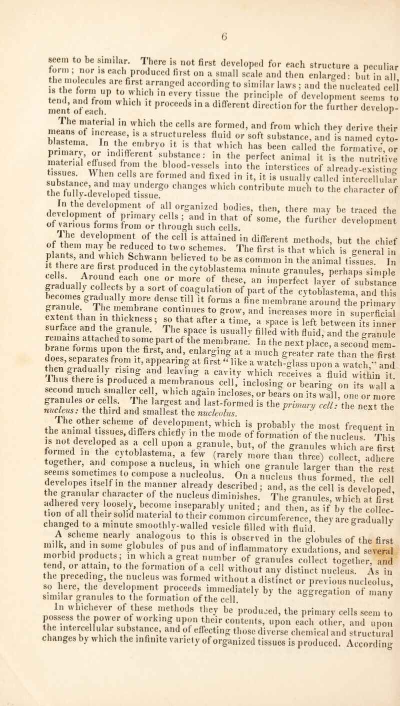 seem to be similar. There is not first developed for each structure a peculiar f^oim , nor IS each produced first on a small scale and then enlarged; bi!t in all ^tirS^u^'To whlTaccording to similar laws ; and th! nucleated cell is tne *orm up to \\hich in every tissue the pnnciiile of development seems to ment of each!'' Proceeds in a different direction for the farther develop- The nmterial in \yhich the cells are formed, and from which they derive their blasrenm 'Tn 'Th’ '' a structureless fluid or soft substance, and is named cyto- blastema. In the embryo it is that which has been called the formative^ or primary, or indifferent substance: in the perfect animal it is the nutritive material effused from the blood-vessels into the interstices of already-existing- subsHnceTm^Ms^ ' usually called intercellulaf the fuli;!de^ tilT all organized bodies, then, there may be traced the de^elopment of primary cells; and in that of some, the further development of various forms from or through such cells. tiopment Ihe development of the cell is attained in different methods, but the chief ^LntTVuT^ h- first is that which is general in plants, and which Schwann believed to be as common in the animal tilues In It there .^e first produced in the cytoblastema minute granules, perhaps simple rradu.IlvooiriKT’’ f i-nP^rfect la’yfr of'subslaice gradually to lects by a sort of coagulation of part of the cytoblastema and this P f /i continues to grow, and increases more in superficial extent than m thickness; so that after a time, a space is left between ks inner surface and the granule. The space is usually filled with fluid, and the granule remains attached to some part of the membrane. In the next place, a second mem- biane foims upon the first, and, enlarging at a much greater rate than the first does, separa es from it, appearing at first “ like a watch glass upon a watch,”Ld leaving a cavity which receives a fluid within it Ihus there IS produced a membranous cell, inclosing or bearino- on its walla second much smaller cell, which again incloses, or beL on its w?ll, one or more granules or cells. I he largest and last-formed is the prbmay cell: the next the Tiucleus: the third and smallest the nucleolus The other scheme of development, which is probably the most frequent in the animal tissues, differs chiefly in the mode of formation of the nucleus This m not developed as a cell upon a granule, but, of the granules which are first foimed in the cytoblastema, a lew (rarely more than three) collect, adhere together, and compose a nucleus, in which one granule larger than the ^est seems some imes to compose a nucleolus. On a nucleus thus formed, the 7e developes itself m the manner already described; and, as the cell is develoned the granular character of the nucleus diminishes. The granules which it first adhered very loosely, become inseparably united; and tlfen, asTf by the coltc! t on of »11 then solid material to their common circumference, they are graduall y changed to a minute smoothly-walled vesicle filled with fluid. ^ gradually A scheme nearly analogous to this is observed in the globules of the first milk, and ,n some globu es ot pus and of inflammatory exudations, and severa morbid products; in which a great number of granules collect together, and tend, 01 attain, to the formation of a cell without any distinct nucleus. As in the preceding the nucleus was formed without a distinct or previous nucleolus, so here, the development proceed.s immediately by the aggregation of manJ Similar granules to the formation of the cell. fS o y In whichever of these methods they be produced, the primary cells seem to possess the power of working upon their contents, U|ion each otlier, and upon the intercellular substance, and of effecting those diverse chemical and structural changes by which the infinite variety of organized tissues is produced. Accordiin^