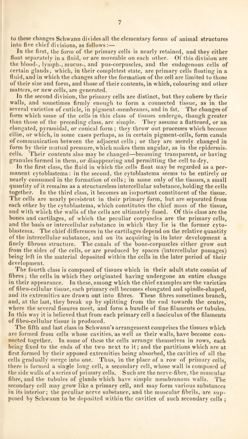 to these changes Schwann divides all the elementary forms of animal structures into five chief divisions, as follows:— In the first, the form of the primary cells is nearly retained, and they either float separately in a fluid, or are moveable on each other. Of this division are the blood-, lyujph-, mucus-, and pus-corpuscles, and the endogenous cells of certain glands, which, in their completest state, are primary cells floating in a fluid, and in which the changes after the formation of the cell are limited to those of their size and form, and those of their contents, in which, colouring and other matters, or new cells, are generated. In the second division, the primary cells are distinct, but they cohere by their walls, and sometimes firmly enough to form a connected tissue, as in the several varieties of cuticle, in pigment-membranes, and in fat. The changes of form which some of the cells in this class of tissues undergo, though greater than those of the preceding class, are simple. They assume a flattened, or an elongated, pyramidal, or conical form ; they throw out processes which become cilise, or which, in some cases perhaps, as in certain pigment-cells, form canals of communication between the adjacent cells ; or they are merely changed in form by their mutual pressure, which makes them angular, as in the epidermis- cells. Their contents also may be changed—becoming transparent, or having granules formed in them, or disappearing and permitting the cell to dry. In the first class, the fluid in which the cells float may be regarded as a per¬ manent cytoblasteraa: in the second, the cytoblastema seems to be entirely or nearly consumed in the formation of cells; in some only of the tissues, a small quantity of it remains as a structureless intercellular substance, holding the cells together. In the third class, it becomes an important constituent of the tissue. The cells are nearly persistent in their primary form, but are separated from each other by the cytoblastema, which constitutes the chief mass of the tissue, and with which the walls of the cells are ultimately fused. Of this class are the bones and cartilages, of which the peculiar corpuscles are the primary cells, and the basis or intercellular substance in which they lie is the former cyto¬ blastema. The chief differences in the cartilages depend on the relative quantity of the intercellular substance, and on its acquiring in its later development a finely fibrous structure. The canals of the bone-corpuscles either grow out from the sides of the cells, or are produced by spaces (intercellular passages) being left in the material deposited within the cells in the later period of their development. The fourth class is composed of tissues which in their adult state consist of fibres; the cells in which they originated having undergone an entire change in their appearance. In these, among which the chief examples are the varieties of fibro-cellular tissue, each primary cell becomes elongated and spindle-shaped, and its extremities are drawn out into fibres. These fibres sometimes branch, and, at the last, they break up by splitting from the end towards the centre, where the several fissures meet, and form a bundle of fine filaments or tubules. In this way it is believed that from each primary cell a fasciculus of the filaments of fibro-cellular tissue is produced. The fifth and last class in Schwann's arrangement comprises the tissues which are formed from cells whose cavities, as well as their walls, have become con¬ nected together. In some of these the cells arrange themselves in rows, each being fixed to the ends of the two next to it; and the partitions which are at first formed by their apposed extremities being absorbed, the cavities of all the cells gradually merge into one. Thus, in the place of a row of primary cells, there is formed a single long cell, a secondary cell, whose wall is composed of the side walls of a series of primary cells. Such are the nerve-fibre, the muscular fibre, and the tubules of glands which have simple membranous walls. The secondary cell may grow like a primary cell, and may form various substances in its interior; the peculiar nerve substance, and the muscular fibrils, are sup¬ posed by Schwann to be deposited within the cavities of such secondary cells ;