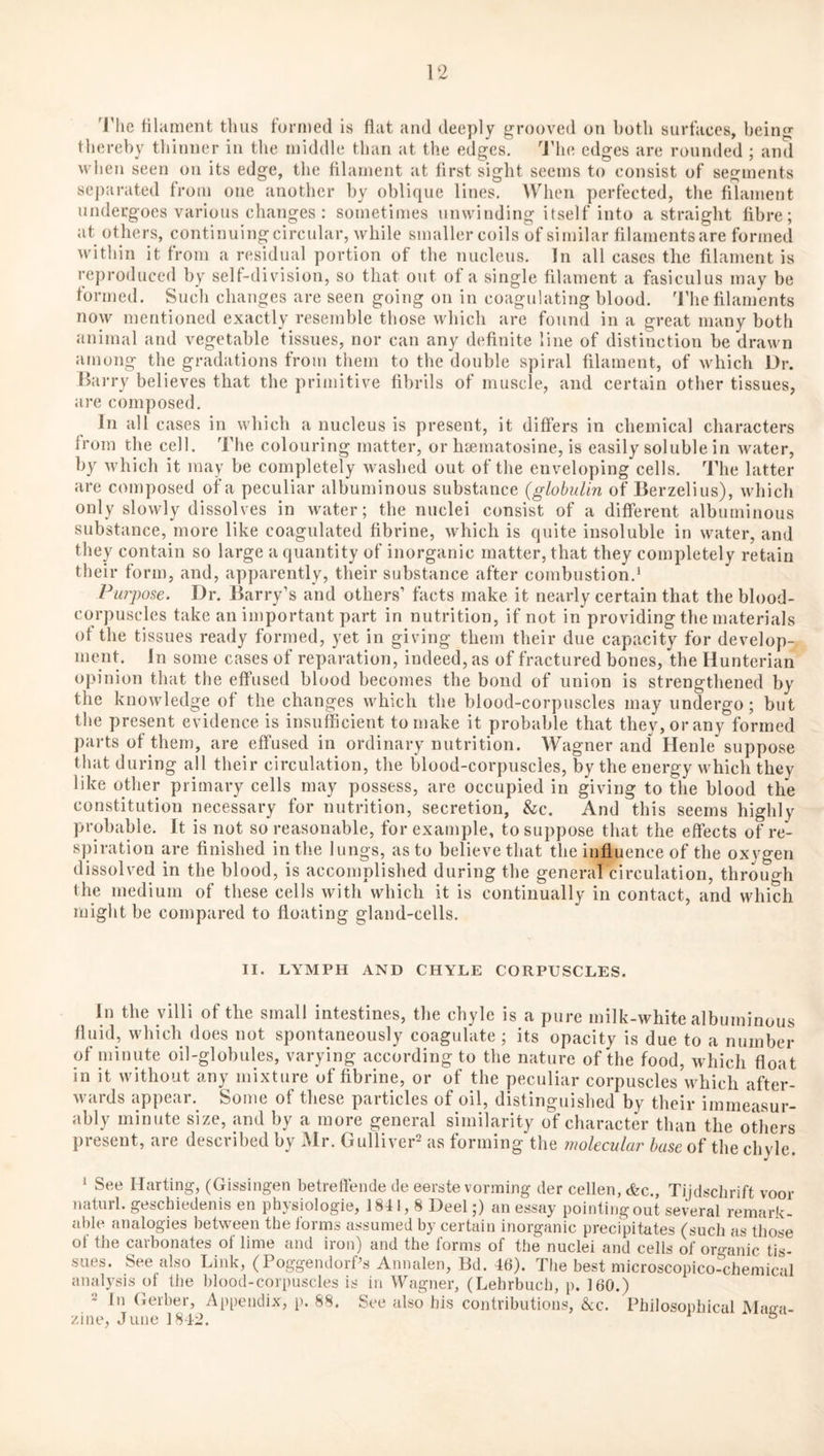 'riie filament thus formed is fiat and deeply grooved on both surfaces, being thereby thinner in the middle than at the edges. 'J’he edges are rounded ; and when seen on its edge, the filament at first sight seems to consist of segments separated from one another by oblique lines, Wdieii perfected, the filament undergoes various changes: sometimes unwinding itself into a straight fibre; at others, continuing circular, while smaller coils of similar filaments are formed within it from a residual portion of the nucleus. In all cases the filament is reproduced by self-division, so that out of a single filament a fasiculus may be formed. Such changes are seen going on in coagulating blood. The filaments now mentioned exactly resemble those which are found in a great many both animal and vegetable tissues, nor can any definite line of distinction be drawn among the gradations from them to the double spiral filament, of which Ur. Harry believes that the primitive fibrils of muscle, and certain other tissues, are composed. In all cases in which a nucleus is present, it differs in chemical characters from the cell. The colouring matter, or htematosine, is easily soluble in water, by which it may be completely washed out of the enveloping cells. The latter arc composed of a peculiar albuminous substance {globulin of Berzelius), which only slowly dissolves in water; the nuclei consist of a different albuminous substance, more like coagulated fibrine, which is quite insoluble in water, and they contain so large a quantity of inorganic matter, that they completely retain their form, and, apparently, their substance after combustion.^ Purpose. Dr. Barry’s and others’ facts make it nearly certain that the blood- corpuscles take an important part in nutrition, if not in providing the materials of the tissues ready formed, yet in giving them their due capacity for develop-, ment. In some cases of reparation, indeed, as of fractured bones, the Hunterian opinion that the effused blood becomes the bond of union is strengthened by the knowledge of the changes which the blood-corpuscles may undergo; but the present evidence is insufficient to make it probable that they, or any formed parts of them, are effused in ordinary nutrition. Wagner and Henle suppose that during all their circulation, the blood-corpuscles, by the energy which they like other primary cells may possess, are occupied in giving to the hlood the constitution necessary for nutrition, secretion, &c. And this seems highly probable. It is not so reasonable, for example, to suppose that the effects of re¬ spiration are finished in the lungs, as to believe that the influence of the oxygen dissolved in the blood, is accomplished during the general circulation, through the medium of these cells with which it is continually in contact, and which might be compared to floating gland-cells. II. LYMPH AND CHYLE CORPUSCLES. In the villi of the small intestines, the chyle is a pure milk-white albuminous fluid, which does not spontaneously coagulate ; its opacity is due to a number of minute oil-globules, varying according to the nature of the food, which float in it without any mixture of fibrine, or of the peculiar corpuscles which after¬ wards appear. Some of these particles of oil, distinguished by their immeasur¬ ably minute size, and by a more general similarity of character than the others present, are described by Mr. Gulliver^ as forming*the molecular base of the chyle. ‘ See Ilarting, (Gissingen betrelfeude de eerste vorming der cellen, &c., Tijdschrift voor uaturl. geschiedenis en physiologie, 1841,8 Deel;) an essay pointing out several remark¬ able analogies between the forms assumed by certain inorganic precipitates (such as those of the carbonates of lime and iron) and the forms of the nuclei and cells of organic tis¬ sues. See also Link, (PoggendorPs Annalen, Bd. 46). The best microscopico-chemical analysis of the blood-corpuscles is in Wagner, (Lehrbucb, p. 160.) ‘■i In Gerber, Appendix, p. 88. See also his contributions, &c. Philosophical Maga¬ zine, June 1842. °