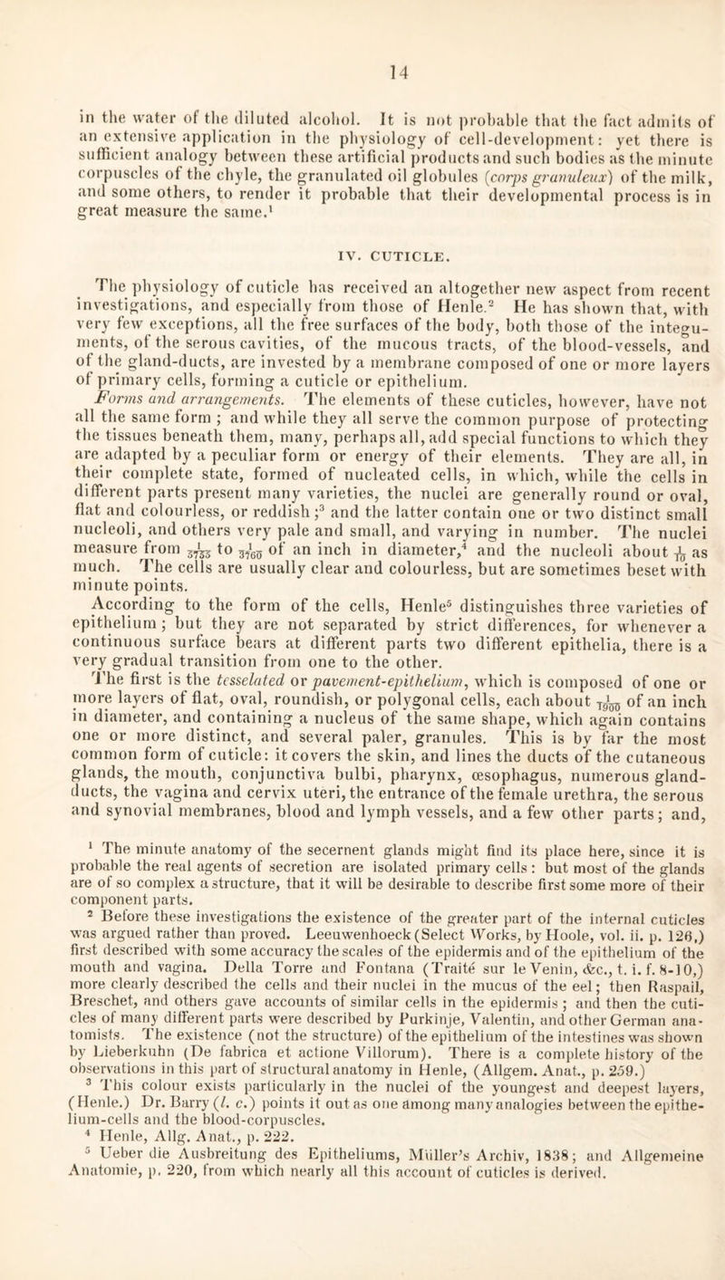 in the water of the diluted alcoliol. It is not probable that the fact admits of an extensive application in the physiology of cell-development: yet tliere is sufficient analogy between these artificial products and such bodies as the minute corpuscles of the chyle, the granulated oil globules {corps grunuleux) of the milk, and some others, to render it probable that their developmental process is in great measure the same.' IV. CUTICLE. The physiology of cuticle has received an altogether new aspect from recent investigations, and especially from those of Henle.^ He has shown that, with very few exceptions, all the free surfaces of the body, both those of the integu¬ ments, of the serous cavities, of the mucous tracts, of the blood-vessels, and of the gland-ducts, are invested by a membrane composed of one or more layers of primary cells, forming a cuticle or epithelium. Forms and arrangements. The elements of these cuticles, however, have not all the same form ; and while they all serve the common purpose of protecting the tissues beneath them, many, perhaps all, add special functions to which they are adapted by a peculiar form or energy of their elements. They are all, in their complete state, formed of nucleated cells, in which, while the cells in different parts present many varieties, the nuclei are generally round or oval, flat and colourless, or reddish and the latter contain one or two distinct small nucleoli, and others very pale and small, and varying in number. The nuclei measure from 5^ to of an inch in diameter,'' and the nucleoli about as much. The cells are usually clear and colourless, but are sometimes beset with minute points. According to the form of the cells, Henle® distinguishes three varieties of epithelium; but they are not separated by strict differences, for whenever a continuous surface bears at different parts two different epithelia, there is a very gradual transition from one to the other. I'he first is the tcsselated ov pavement-epithelium., which is composed of one or more layers of flat, oval, roundish, or polygonal cells, each about of an inch in diameter, and containing a nucleus of the same shape, which again contains one or more distinct, and several paler, granules. This is by far the most common form of cuticle: it covers the skin, and lines the ducts of the cutaneous glands, the mouth, conjunctiva bulbi, pharynx, oesophagus, numerous gland- ducts, the vagina and cervix uteri, the entrance of the female urethra, the serous and synovial membranes, blood and lymph vessels, and a few other parts; and, ' The minute anatomy of the secernent glands might find its place here, since it is probable the real agents of secretion are isolated primary cells : but most of the glands are of so complex a structure, that it will be desirable to describe first some more of their component parts. 2 Before these investigations the existence of the greater part of the internal cuticles was argued rather than proved. Leeuwenhoeck (Select Works, by Hoole, vol. ii. p. 126,) first described with some accuracy the scales of the epidermis and of the epithelium of the mouth and vagina. Della Torre and Fontana (Traite sur le Venin, &c., t. i. f. 8-10,) more clearly described the cells and their nuclei in the mucus of the eel; then Raspail, Breschet, and others gave accounts of similar cells in the epidermis ; and then the cuti¬ cles of many different parts were described by Purkinje, Valentin, and other German ana¬ tomists. The existence (not the structure) of the epithelium of the intestines was shown by Lieberkuhn (De fabrica et actione Villorum). There is a complete history of the observations in this part of structural anatomy in Henle, (Allgem. Anat., p. 259.) ^ This colour exists particularly in the nuclei of the youngest and deepest layers, (Henle.) Dr. Barry (/. c.) points it out as one among many analogies between the epithe¬ lium-cells and the blood-corpuscles. Henle, Allg. Anat., p. 222. Ueber die Ausbreitung des Epitheliums, Miiller’s Archiv, 1838; and Allgemeine Anatomie, p. 220, from which nearly all this account of cuticles is derived.