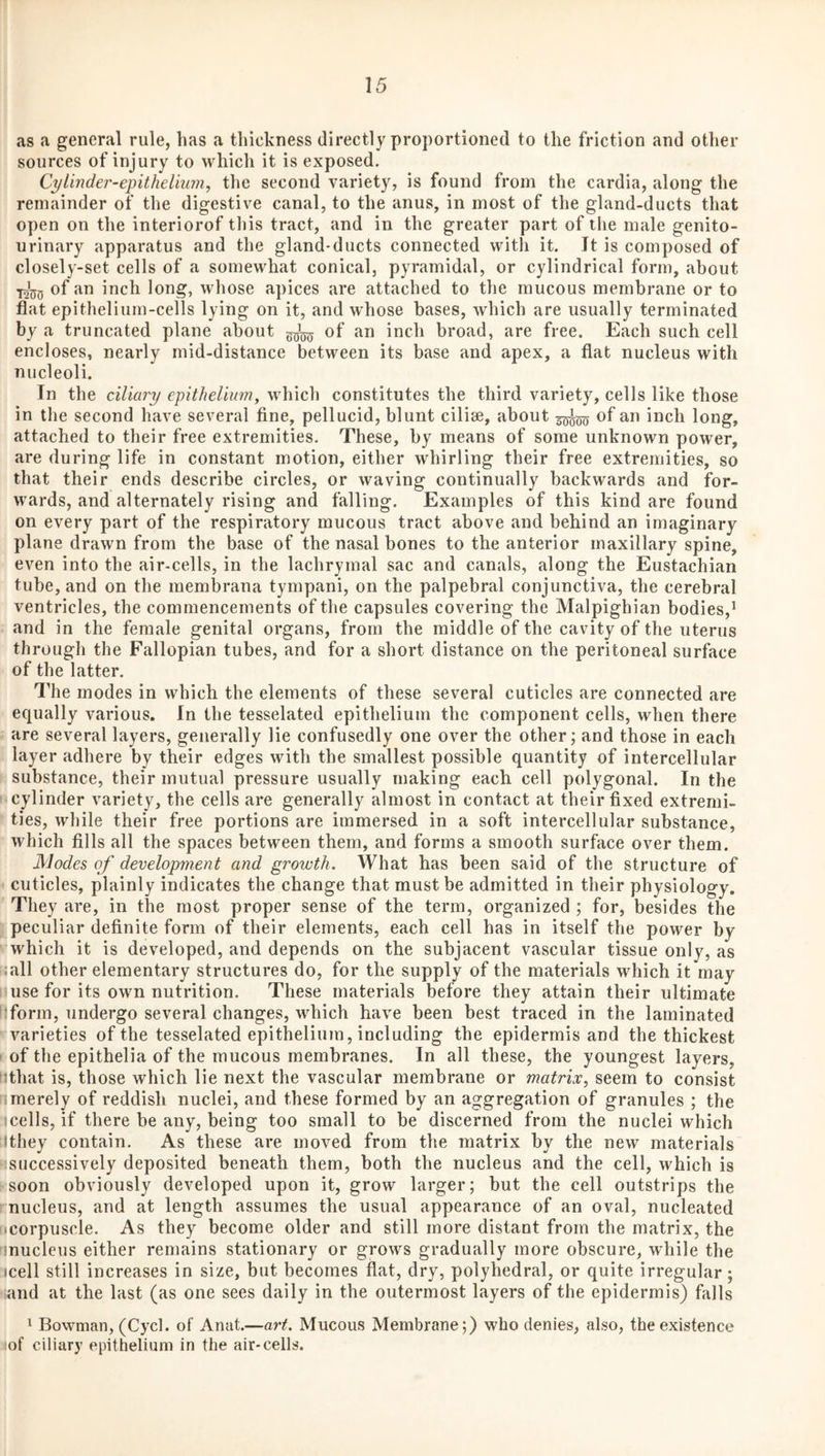 as a general rule, has a thickness directly proportioned to the friction and other sources of injury to which it is exposed. Cylinder-epitheinnn, the second variety, is found from the cardia, along the remainder of the digestive canal, to the anus, in most of the gland-ducts that open on the interiorof this tract, and in the greater part of the male genito¬ urinary apparatus and the gland-ducts connected with it. It is composed of closely-set cells of a somewhat conical, pyramidal, or cylindrical form, about >1250 whose apices are attached to the mucous membrane or to flat epithelium-cells lying on it, and whose bases, which are usually terminated by a truncated plane about of an inch broad, are free. Each such cell encloses, nearly mid-distance between its base and apex, a flat nucleus with nucleoli. In the ciliary epithelium, which constitutes the third variety, cells like those in the second have several fine, pellucid, blunt ciliae, about of an inch long, attached to their free extremities. These, by means of some unknown power, are during life in constant motion, either whirling their free extremities, so that their ends describe circles, or waving continually backwards and for¬ wards, and alternately rising and falling. Examples of this kind are found on every part of the respiratory mucous tract above and behind an imaginary plane drawn from the base of the nasal bones to the anterior maxillary spine, even into the air-cells, in the lachrymal sac and canals, along the Eustachian tube, and on the membrana tympani, on the palpebral conjunctiva, the cerebral ventricles, the commencements of the capsules covering the Malpighian bodies,’ ; and in the female genital organs, from the middle of the cavity of the uterus through the Fallopian tubes, and for a short distance on the peritoneal surface of the latter. The modes in which the elements of these several cuticles are connected are equally various. In the tesselated epithelium the component cells, when there are several layers, generally lie confusedly one over the other; and those in each layer adhere by their edges with the smallest possible quantity of intercellular K substance, their mutual pressure usually making each cell polygonal. In the I cylinder variety, the cells are generally almost in contact at their fixed extremi- ' ties, while their free portions are immersed in a soft intercellular substance, ’ which fills all the spaces between them, and forms a smooth surface over them. Modes of development and growth. What has been said of the structure of < cuticles, plainly indicates the change that must be admitted in their physiology. ' They are, in the most proper sense of the term, organized ; for, besides the f peculiar definite form of their elements, each cell has in itself the power by Vwhich it is developed, and depends on the subjacent vascular tissue only, as wall other elementary structures do, for the supply of the materials which it may liuse for its own nutrition. These materials before they attain their ultimate [:form, undergo several changes, which have been best traced in the laminated ' varieties of the tesselated epitheliinn, including the epidermis and the thickest f of the epithelia of the mucous membranes. In all these, the youngest layers, fjthat is, those which lie next the vascular membrane or matrix, seem to consist 1 merely of reddish nuclei, and these formed by an aggregation of granules ; the :icells, if there be any, being too small to be discerned from the nuclei which Ithey contain. As these are moved from the matrix by the new materials Ksuccessively deposited beneath them, both the nucleus and the cell, which is i-soon obviously developed upon it, grow larger; but the cell outstrips the rnucleus, and at length assumes the usual appearance of an oval, nucleated iicorpuscle. As they become older and still more distant from the matrix, the inucleus either remains stationary or grows gradually more obscure, while the icell still increases in size, but becomes flat, dry, polyhedral, or quite irregular; land at the last (as one sees daily in the outermost layers of the epidermis) falls 1 Bowman, (Cycl. of Anat.—art. Mucous Membrane;) who denies, also, the existence iof ciliary epithelium in the air-cells.