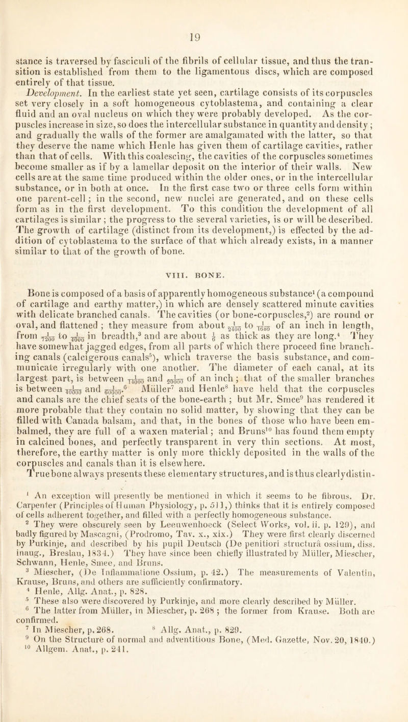 stance is traversed by fasciculi of the fibrils of cellular tissue, and thus the tran¬ sition is established from them to the ligamentous discs, which are composed entirely of that tissue. Development. In the earliest state yet seen, cartilage consists of its corpuscles set very closely in a soft homogeneous cytoblastema, and containing a clear fluid and an oval nucleus on which they were probably developed. As the cor¬ puscles increase in size, so does the intercellular substance in quantity and density ; and gradually the walls of the former are amalgamated with the latter, so that they deserve the name which Henle has given them of cartilage cavities, rather than that of cells. With this coalescing, the cavities of the corpuscles sometimes become smaller as if by a lamellar deposit on the interior of their walls. New cells are at the same time produced within the older ones, or in the intercellular substance, or in both at once. In the first case two or three cells form within one parent-cell; in the second, new nuclei are generated, and on these cells form as in the first development. To this condition the development of all cartilages is similar ; the progress to the several varieties, is or will be described, ''riie growth of cartilage (distinct from its development,) is effected by the ad¬ dition of cytoblastema to the surface of that which already exists, in a manner similar to that of the growth of bone. VIII. BONE. Bone is composed of a basis of apparently homogeneous substance* (a compound of cartilage and earthy matter,) in which are densely scattered minute cavities with delicate branched canals. The cavities (or bone-corpuscles,2) are round or oval, and flattened ; they measure from about tss^ of inch in length, from Io ^g*^^ in breadth,^ and are about ^ as thick as they are long.* They have somewhat jagged edges, from all parts of which there proceed fine branch¬ ing canals (calcigerous canals^), which traverse the basis substance, and com¬ municate irregularly with one another. IMie diameter of each canal, at its largest part, is between ^od 5^^ of an inch; that of the smaller branches is between ^od sgggg-® Miiller’ and Henle® have held that the corpuscles and canals are the chief seats of the bone-earth ; but Mr. Smee^ has rendered it more probable that they contain no solid matter, by showing that they can be filled with Canada balsam, and that, in the bones of those who have been em¬ balmed, they are full of a waxen material; and Bruns'® Inas found them empty in calcined bones, and perfectly transparent in very thin sections. At most, therefore, the earthy matter is only more thickly deposited in the walls of the corpuscles and canals than it is elsewhere. Truebone always presents these elementary structures,and is thus clearlydlstin- * An exception will presently be mentioned in which it seems to be fibrous. Dr. Carpenter (Principlesof Human Physiology, p. 5) 1,) thinks that it is entirely composed of cells adherent together, and filled with a perfectly homogeneous substance. ^ They were obscurely seen by Leeuwenhoeck (Select Works, vol. ii. p. 120), and badly figured by Mascagni, (Prodrome, Tav. x., xix.) They w^ere first clearly discerned by Purkinje, and described by his pupil Deutscb (De penitiori structura ossium, diss. inaug., Breslau, 1834.) They have since been chiefly illustrated by Miiller, Miescher, Schwann, Henle, Smee, and Bruns. ® Miescher, (De Tnflammatione Ossium, p. 42.) The measurements of Valentin, Krause, Bruns, and others are sufficiently confirmatory. ^ Henle, Allg. Anat., p. 828. These also were discovered by Purkinje, and more clearly described by Muller. ® The latter from Muller, in Miescher, p. 268 ; the former from Krause. Both are confirmed. In Miescher, p.268. ® Allg. Anat., p. 820. ® On the Structure of normal and adventitious Bone, (Med. Gazette, Nov. 20, 1840.) ‘® Allgem. Anat., p. 241.