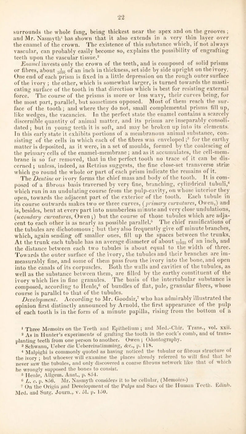surrounds the whole fang, being thickest near the apex and on the grooves ; and Mr. Nasmyth* has shown that it also extends in a very thin layer over the enamel of the crown. The existence of this substance which, it not always vascular, can probably easily become so, explains the possibility of engrafting teeth upon the vascular tissue.*^ Enamel invests only the crown of the teeth, and is composed of solid prisms or fibres, about 33*5(5 of an inch in thickness, set side by side upright on the ivory. One end of each prism is fixed in a little depression on the rough outer surface of the ivory ; the other, wliich is somewhat larger, is turned towards the masti¬ cating surface of the tooth in that direction which is best for resisting external force. The course of the prisms is more or less wavy, their curves being, for the most part, parallel, hut sometimes opposed. Most of them reach the sur¬ face of the tooth; and where they do not, small complemental prisms fill up, like wedges, the vacancies. In the perfect state the enamel contains a scarcely discernible quantity of animal matter, and its prisms are inseparably consoli¬ dated ; but in young teeth it is soft, and may be broken up into its elements. In this early state it exhibits portions of a membranous animal substance, con¬ sisting of the cells in which each of the fibres was enveloped f for the earthy matter is deposited, as it were, in a set of moulds, formed by the coalescing of the primary cells of the enamel-membrane ; and as it accumulates, the cell-mem¬ brane is so far removed, that in the perfect tooth no trace of it can be dis¬ cerned ; unless, indeed, as lletzius suggests, the fine close-set transverse striae which go round the whole or part of each prism indicate the remains of it. The Dentine or ivory forms the chief mass and body of the tooth. It is coin- posed of a fibrous basis traversed by very fine, branching, cylindrical tubuli,'* which run in an undulating course from the pulp-cavity, on whose interior they open, towards the adjacent part of the exterior of the tooth. Each tubule in its course outwards makes two or three curves, {primary curvatures, Owen,) and is, besides, bent at everv part into numberless minute and very close undulations, {secondary curvatures, Owen j) but the course of those tubules which are adja¬ cent to each other is as nearly as possible parallel.^ The chief ramifications of the tubules are dichotomous; but they also frequently give off minute branches, which, again sending off smaller ones, fill up the spaces between the trunks. At the trunk each tubule has an average diameter of about ^5*0^ of an inch, and the distance between each two tubules is about equal to the width of three. Towards the outer surface of the ivory, the tubules and their branches are im¬ measurably fine, and some of them pass from the ivory into the bone, and open into the canals of its corpuscles. Both the walls and cavities of the tubules, as well as the substance between them, are filled by the earthy constituent of the ivory which lies in fine granules. The basis of the intertubular substance is composed, according to Henle,^ of bundles of flat, pale, granular fibres, whose course is parallel to that of the tubules. Development. According to Mr. Goodsir,^ who has admirably illustrated the opinion first distinctly announced by Arnold, the first appearance of the pulp of each tooth is in the form of a minute papilla, rising from the bottom of a ‘ Three Memoirs on the Teeth and Epithelium; and Med.-Chir. Trans., vol. xxii. 2 As in Hunter’s experiments of grafting the tooth in the cock’s comb, and of trans¬ planting teeth from one person to another. Owen ; Odontography. 3 Schwann, Ueber die Uebereinstimming, &c., p. 118. ^ Malpighi is commonly quoted as having noticed the tubular or fibrous structure of the ivory ; but whoever will examine the places already referred to wilt find Unit he never saw the tubules, and only discovered a coarse fibrous network like that ol which he wrongly^ supposed the bones to consist. 3 Henle, Aligem. Anat., p. 854. ® L. c. p. 856. Mr. Nasmyth considers it to be cellular, (Memoirs.) On the Origin and Development of the Pulps and Sacs of the Human Teeth. Edinb. Med. and Surg. Journ., v. 51, p. 150.