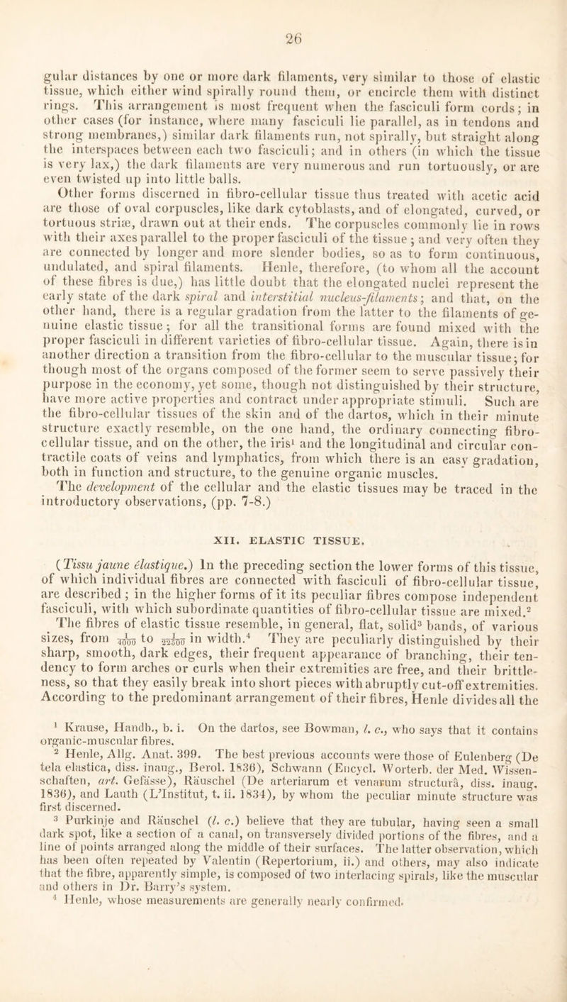 guhir distances by one or more dark filaments, very similar to those of elastic tissue, which either wind spirally round them, or encircle tliem with distinct rings. This arrangement is most frequent when the fasciculi form cords; in other cases (for instance, where many fasciculi lie parallel, as in tendons and strong membranes,) similar dark filaments run, not spirally, but straight along the interspaces between each two fasciculi; and in others (in which the tissue is very lax,) the dark filaments are very numerous and run tortuously, or are even twisted up into little balls. Other forms discerned in fibro-cellular tissue thus treated with acetic acid are those of oval corpuscles, like dark cytoblasts, and of elongated, curved, or tortuous strife, drawn out at their ends. The corpuscles commonly lie in rows with their axes parallel to the proper fasciculi of the tissue ; and very often they are connected by longer and more slender bodies, so as to form continuous, undulated, and spiral filaments. Henle, therefore, (to whom all the account of these fibres is due,) has little doubt that the elongated nuclei represent the early state of the dark spiral and interstitial nucleus-filaments; and that, on the other hand, there is a regular gradation from the latter to the filaments of ge¬ nuine elastic tissue ; for all the transitional forms are found mixed with the proper fasciculi in different varieties of fibro-cellular tissue. Again, there is in another direction a transition from the fibro-cellular to the muscular tissue; for though most of the organs composed of the former seem to serve passively their purpose in the economy, yet some, though not distinguished by their structure, have more active properties and contract under appropriate stimuli. Such are the fibro-cellular tissues of the skin and of the dartos, which in their minute structure exactly resemble, on the one hand, the ordinary connecting fibro- cellular tissue, and on the other, the irisi and the longitudinal and circular con¬ tractile coats of veins and lymphatics, from which there is an easy gradation, both in function and structure, to the genuine organic muscles. The development of the cellular and the elastic tissues may be traced in the introductory observations, (pp. 7-8.) XII. ELASTIC TISSUE. {Tissujaune dastique.) In the preceding section the lower forms of this tissue, of which individual fibres are connected with fasciculi of fibro-cellular tissue, are described ; in the higher forms of it its peculiar fibres compose independent fasciculi, with which subordinate quantities of fibro-cellular tissue are mixed.^ ^ The fibres of elastic tissue resemble, in general, fiat, solid^ bands, of various sizes, from to 52300 width.'* Tliey are peculiarly distinguished by their sharp, smooth, dark edges, their frequent appearance of branching, their ten¬ dency to form arches or curls when their extremities are free, and their brittle¬ ness, so that they easily break into short pieces withabruptly cut-off extremities. According to the predominant arrangement of their fibres, Henle divides all the * Krause, Haudb., b. i. On the dartos, see Bowman, t. c., who says that it contains organic-muscular fibres. 2 Henle, Allg. Anat. 399. The best previous accounts were those of Eulenberg (He tela elastica, diss. inaug., Berol. 1836), Schwann (Encycl. Worterb. der Med. Wissen- schaften, art. Gefasse), Rauschel (De arteriarum et venarum structura, diss. inaug, 1836), and Lauth (LTnstitut, t. ii. 1834), by whom the peculiar minute structure was first discerned. 3 Purkinje and Rauschel (/. c.) believe that they are tubular, having seen a small dark spot, like a section of a canal, on transversely divided portions of the fibres, and a line of points arranged along the middle of their surfaces. The latter observation, which has been often repeated by Valentin (Repertorium, ii.) and others, may also indicate that the fibre, appareiitly simple, is composed of two interlacing spirals, like the muscular and others in ]3r. Barry^s system. ■* llenle, whose measurements are generally nearly confirmed.