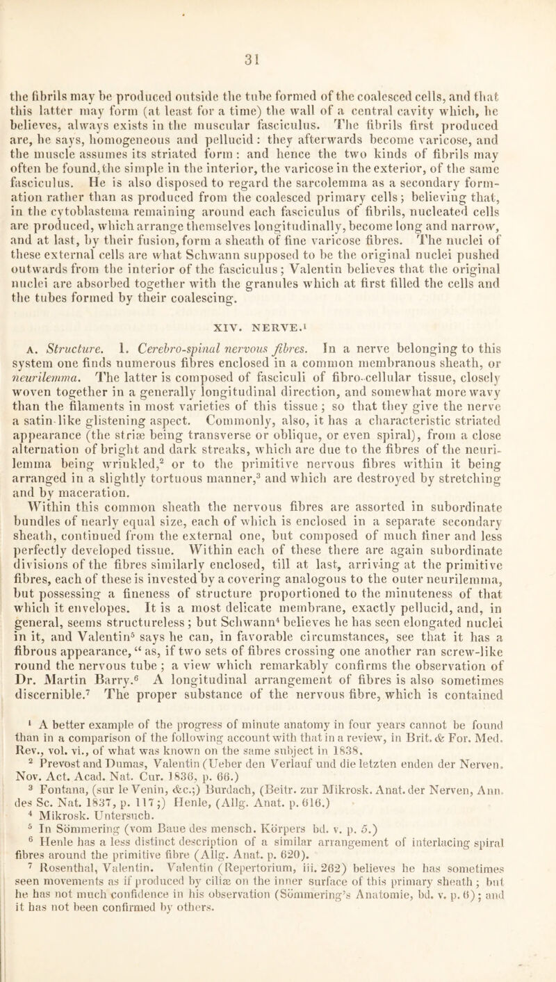tlie fibrils may be produced outside tbe tube formed of the coalesced cells, and that this latter may form (at least for a time) tbe wall of a central cavity wdiieb, be believes, always exists in the muscular fasciculus. Tlie fibrils first produced are, he says, homogeneous and pellucid: they afterwards become varicose, and the muscle assumes its striated form ; and hence the two kinds of fibrils may often be found, the simple in the interior, the varicose in the exterior, of the same fasciculus. He is also disposed to regard the sarcolemma as a secondary form¬ ation rather than as produced from the coalesced primary cells; believing that, in tbe cytoblastema remaining around each fasciculus of fibrils, nucleated cells are produced, which arrange themselves longitudinally, become long and narrow, and at last, by their fusion, form a sheath of fine varicose fibres. The nuclei of these external cells are what Schwann supposed to be the original nuclei pushed outwards from the interior of the fasciculus; Valentin believes that the original nuclei are absorbed together with the granules which at first filled the cells and the tubes formed by their coalescing. XIV. NERVE.1 A. Structure. 1. Cerebrospinal nervous fibres. In a nerve belonging to this system one finds numerous fibres enclosed in a common membranous sheath, or neurilemma. The latter is composed of fasciculi of fibro- cellular tissue, closely woven together in a generally longitudinal direction, and somewhat more wavy than the filaments in most varieties of this tissue; so that they give the nerve a satin like glistening aspect. Commonly, also, it has a characteristic striated appearance (the striae being transverse or oblique, or even spiral), from a close alternation of bright and dark streaks, which are due to the fibres of the neuri¬ lemma being w'rinkled,^ or to the primitive nervous fibres vvithin it being arranged in a slightly tortuous manner,^ and which are destroyed by stretching and by maceration. Within this common sheath the nervous fibres are assorted in subordinate bundles of nearly equal size, each of which is enclosed in a separate secondary sheath, continued from the external one, but composed of much finer and less perfectly developed tissue. Within each of these there are again subordinate divisions of the fibres similarly enclosed, till at last, arriving at the primitive fibres, each of these is invested by a covering analogous to the outer neurilemma, but possessing a fineness of structure proportioned to the minuteness of that which it envelopes. It is a most delicate membrane, exactly pellucid, and, in general, seems structureless ; but Schwann'^ believes he has seen elongated nuclei in it, and Valentin^ says he can, in favorable circumstances, see that it has a fibrous appearance, “ as, if two sets of fibres crossing one another ran screw-like round the nervous tube ; a view which remarkably confirms the observation of Dr. Martin Barry.s A longitudinal arrangement of fibres is also sometimes discernible.^ The proper substance of the nervous fibre, which is contained ‘ A better example of the progress of minute anatomy in four years cannot be found than in a comparison of the following account with that in a review^, in Brit. & For. Med. Rev., vol. vi., of what was known on the same subject in 1838. ^ Prevost and Dumas, Valentin (Ueber den Verlauf und dieletzten enden der Nerven. Nov. Act. Acad. Nat. Cur. 1836, p. 66.) 3 Fontana, (sur le Venin, &c.;) Burdach, (Beitr. zur Mikrosk. Anat. der Nerven, Ann. des Sc. Nat. 1837, p. 117;) Henle, (Allg. Anat. p. 616.) ^ Mikrosk. Untersuch. ^ In Sbmmering (vom Baue des mensch. Kbrpers bd. v. p. 5.) ® Henle has a less distinct description of a similar arrangement of interlacing spiral fibres around the primitive fibre (Allg. Anat. p. 620). Rosenthal, Valentin. Valentin (Repertorium, iii. 262) believes he has sometimes seen movements as if produced by cilias on the inner surface of this primary sheath ; but he has not much confidence in his observation (Sdmmering’s Anatomie, bd. v. p.6); and it has not been confirmed by others.