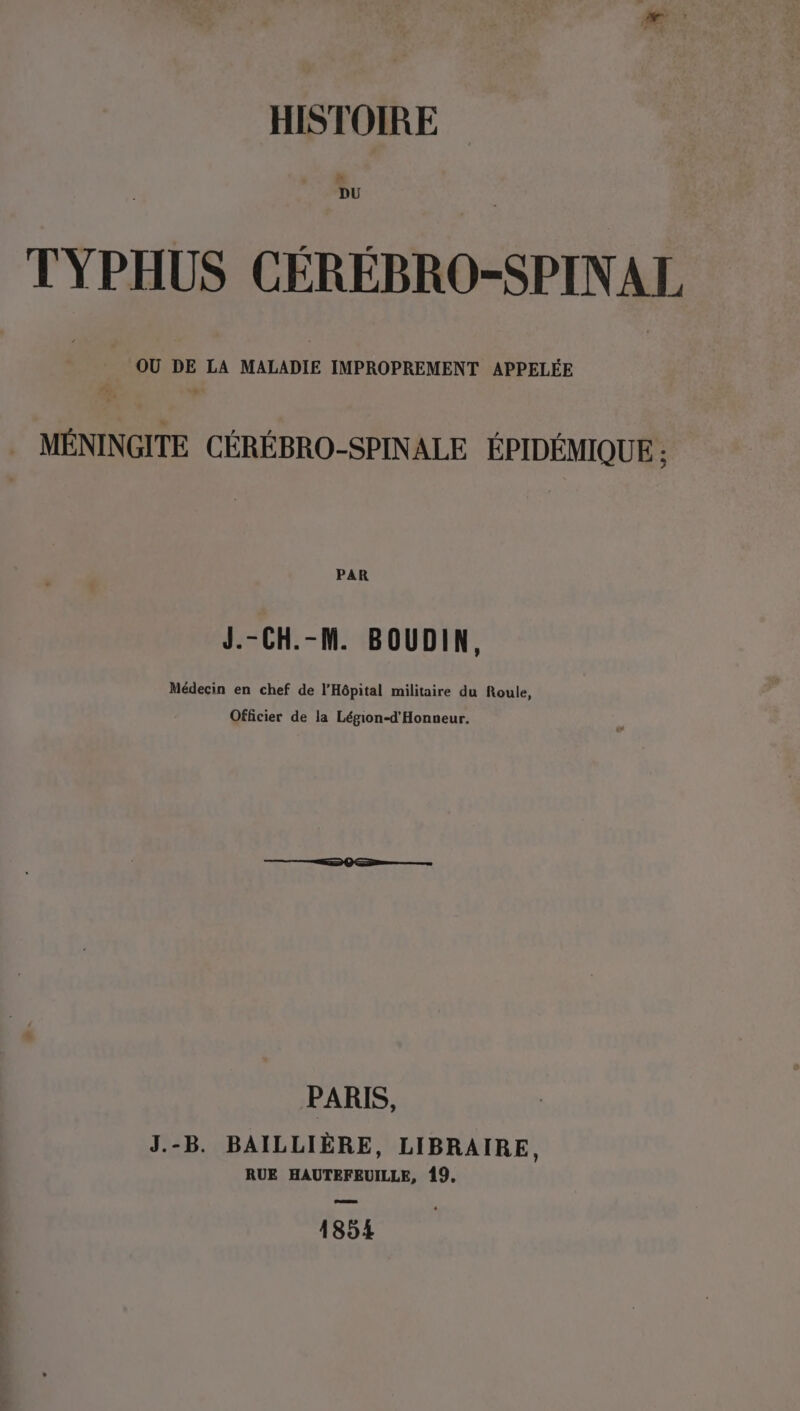 HISTOIRE TYPHUS CÉREBRO-SPINAL OU DE LA MALADIE IMPROPREMENT APPELÉE MÉNINGITE CÉRÉBRO-SPINALE ÉPIDÉMIQUE : PAR J.-CH.-M. BOUDIN, Médecin en chef de l'Hôpital militaire du Roule, Officier de la Légion-d'Honneur. PARIS, J.-B. BAILLIÈRE, LIBRAIRE, RUE HAUTEFEUILLE, 19. 1854