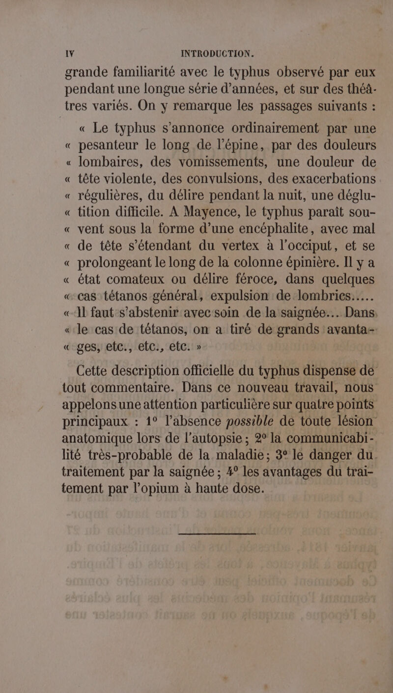 grande familiarité avec le typhus observé par eux pendant une longue série d'années, et sur des théà- tres variés. On y remarque les passages suivants : « Le typhus s'annonce ordinairement par une « pesanteur le long de l’épine, par des douleurs « lombaires, des vomissements, une douleur de « tête violente, des convulsions, des exacerbations « régulières, du délire pendant la nuit, une déglu- « tition difficile. À Mayence, le typhus paraît sou- « vent sous la forme d’une encéphalite, avec mal « de tête s'étendant du vertex à l’occiput, et se « prolongeant le long de la colonne épinière. Il y a « état comateux ou délire féroce, dans quelques « Cas tétanos général, expulsion de lombrics..…. «11 faut s'abstenir avec soin de la saignée... Dans, « le cas de tétanos, on a tiré de grands avanta- « ges, etc., etc, etc. » Cette description officielle du typhus dispense dé tout commentaire. Dans ce nouveau travail, nous appelonsune attention particulière sur quatre points principaux : 1° l’absence possible de toute lésion anatomique lors de l’autopsie ; 2° la communicabi- lité très-probable de la maladie; 3° le danger du. traitement par la saignée ; 4° les avantages du trai- tement par l’opium à haute dose.