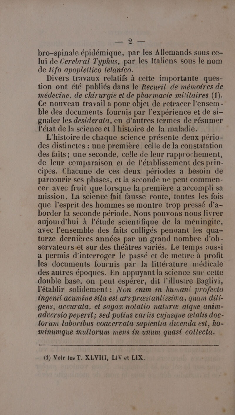 PATES bro-spinale épidémique, par les Allemands sous ce- lui de Cerebral Typhus, par les Italiens sous le nom de {ifo apopleltico telanico. Divers travaux relatifs à cette importante ques- tion ont été publiés dans le Recueil de mémoires de médecine, de chirurgie et de pharmacie militaires (1). Ce nouveau travail a pour objet de retracer l’ensem - ble des documents fournis par l'expérience et de si- gnaler les desiderala, en d’autres termes de résumer l’état de la science et l'histoire de la maladie. L'histoire de chaque science présente deux pério- des distinctes : une première, celle de la constatation des faits ; une seconde, celle de leur rapprochement, de leur comparaison et de l'établissement des prin- cipes. Chacune de ces deux périodes a besoin de parcourir ses phases, et la seconde ne peut commen- cer avec fruit que lorsque la première a accompli sa mission. La science fait fausse route, toutes les fois que l'esprit des hommes se montre trop pressé d’a- border la seconde période. Nous pouvons nous livrer aujourd'hui à l’étude scientifique de la méningite, avec l’ensemble des faits colligés pendant les qua- torze dernières années par un grand nombre d’ob- servateurs et sur des théâtres variés. Le temps aussi a permis d'interroger le passé et de metre à profit les documents fournis par la littérature médicale des autres époques. En appuyant la science sur cette double base, on peut espérer, dit lillustre Baglivi, l’établir solidement: Non enim in humani profecto ingenii acumine sila esl ars præstanlissina, quam dili- gens, accurala. el sagax nolalio naluræ atque antm- adversio peperil; sed polius variis cujusque ælatis doc- torum laboribus coacervala sapientia dicenda est, ho- minumque mullorum mens in unum quasi collecta. (4) Voir les T. XLVIII, LIV et LIX.